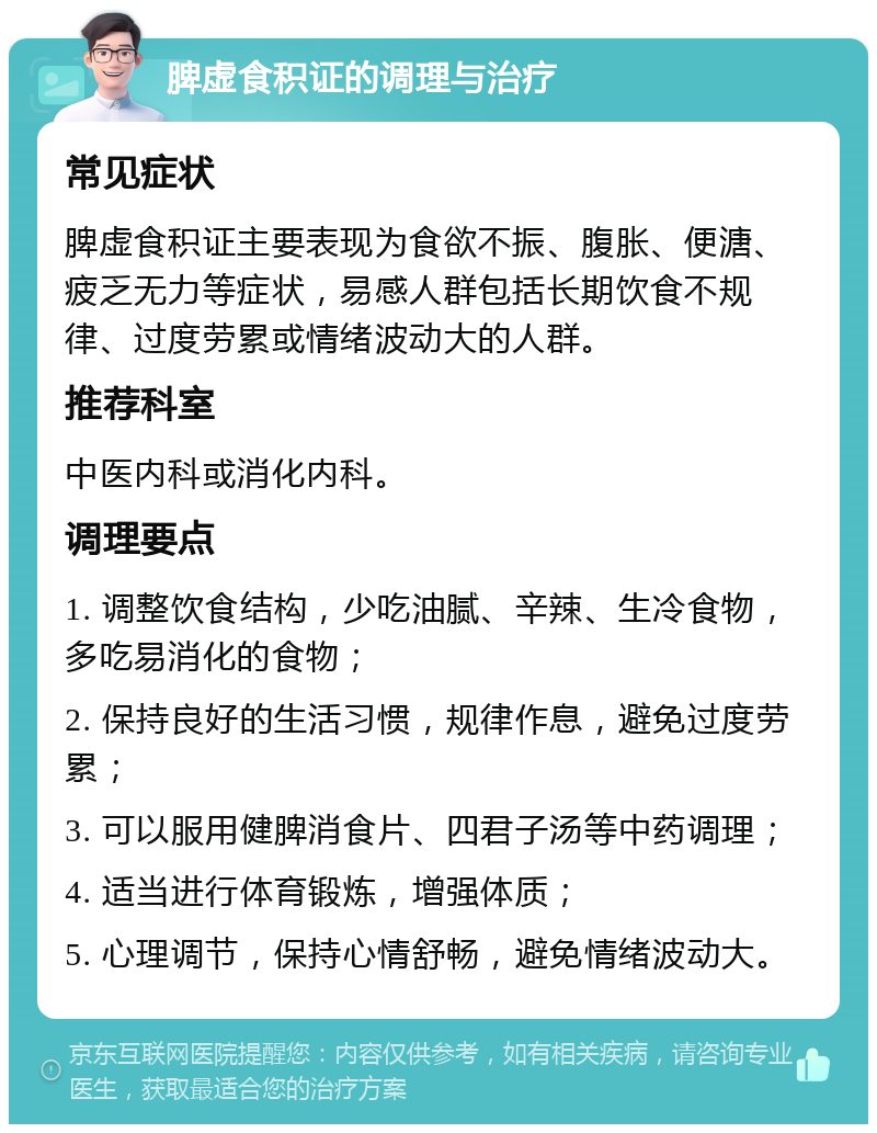 脾虚食积证的调理与治疗 常见症状 脾虚食积证主要表现为食欲不振、腹胀、便溏、疲乏无力等症状，易感人群包括长期饮食不规律、过度劳累或情绪波动大的人群。 推荐科室 中医内科或消化内科。 调理要点 1. 调整饮食结构，少吃油腻、辛辣、生冷食物，多吃易消化的食物； 2. 保持良好的生活习惯，规律作息，避免过度劳累； 3. 可以服用健脾消食片、四君子汤等中药调理； 4. 适当进行体育锻炼，增强体质； 5. 心理调节，保持心情舒畅，避免情绪波动大。