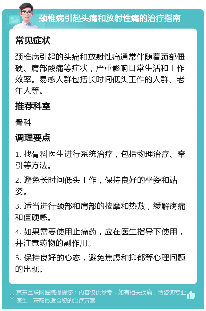 颈椎病引起头痛和放射性痛的治疗指南 常见症状 颈椎病引起的头痛和放射性痛通常伴随着颈部僵硬、肩部酸痛等症状，严重影响日常生活和工作效率。易感人群包括长时间低头工作的人群、老年人等。 推荐科室 骨科 调理要点 1. 找骨科医生进行系统治疗，包括物理治疗、牵引等方法。 2. 避免长时间低头工作，保持良好的坐姿和站姿。 3. 适当进行颈部和肩部的按摩和热敷，缓解疼痛和僵硬感。 4. 如果需要使用止痛药，应在医生指导下使用，并注意药物的副作用。 5. 保持良好的心态，避免焦虑和抑郁等心理问题的出现。