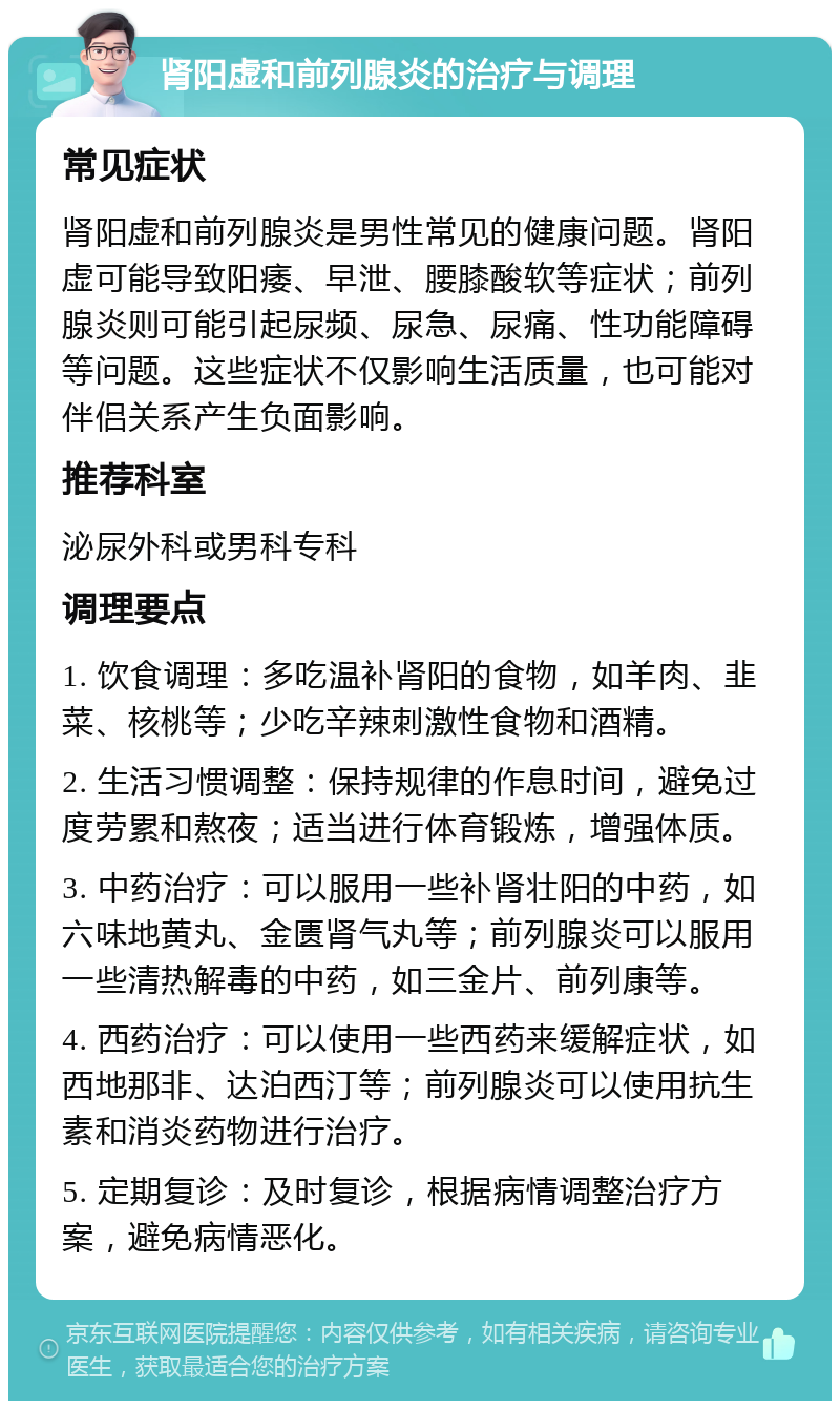 肾阳虚和前列腺炎的治疗与调理 常见症状 肾阳虚和前列腺炎是男性常见的健康问题。肾阳虚可能导致阳痿、早泄、腰膝酸软等症状；前列腺炎则可能引起尿频、尿急、尿痛、性功能障碍等问题。这些症状不仅影响生活质量，也可能对伴侣关系产生负面影响。 推荐科室 泌尿外科或男科专科 调理要点 1. 饮食调理：多吃温补肾阳的食物，如羊肉、韭菜、核桃等；少吃辛辣刺激性食物和酒精。 2. 生活习惯调整：保持规律的作息时间，避免过度劳累和熬夜；适当进行体育锻炼，增强体质。 3. 中药治疗：可以服用一些补肾壮阳的中药，如六味地黄丸、金匮肾气丸等；前列腺炎可以服用一些清热解毒的中药，如三金片、前列康等。 4. 西药治疗：可以使用一些西药来缓解症状，如西地那非、达泊西汀等；前列腺炎可以使用抗生素和消炎药物进行治疗。 5. 定期复诊：及时复诊，根据病情调整治疗方案，避免病情恶化。