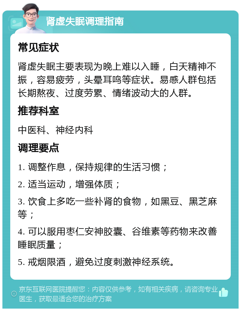 肾虚失眠调理指南 常见症状 肾虚失眠主要表现为晚上难以入睡，白天精神不振，容易疲劳，头晕耳鸣等症状。易感人群包括长期熬夜、过度劳累、情绪波动大的人群。 推荐科室 中医科、神经内科 调理要点 1. 调整作息，保持规律的生活习惯； 2. 适当运动，增强体质； 3. 饮食上多吃一些补肾的食物，如黑豆、黑芝麻等； 4. 可以服用枣仁安神胶囊、谷维素等药物来改善睡眠质量； 5. 戒烟限酒，避免过度刺激神经系统。