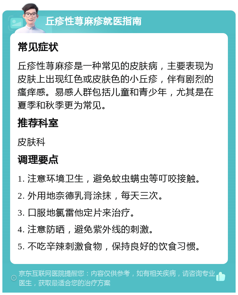 丘疹性荨麻疹就医指南 常见症状 丘疹性荨麻疹是一种常见的皮肤病，主要表现为皮肤上出现红色或皮肤色的小丘疹，伴有剧烈的瘙痒感。易感人群包括儿童和青少年，尤其是在夏季和秋季更为常见。 推荐科室 皮肤科 调理要点 1. 注意环境卫生，避免蚊虫螨虫等叮咬接触。 2. 外用地奈德乳膏涂抹，每天三次。 3. 口服地氯雷他定片来治疗。 4. 注意防晒，避免紫外线的刺激。 5. 不吃辛辣刺激食物，保持良好的饮食习惯。