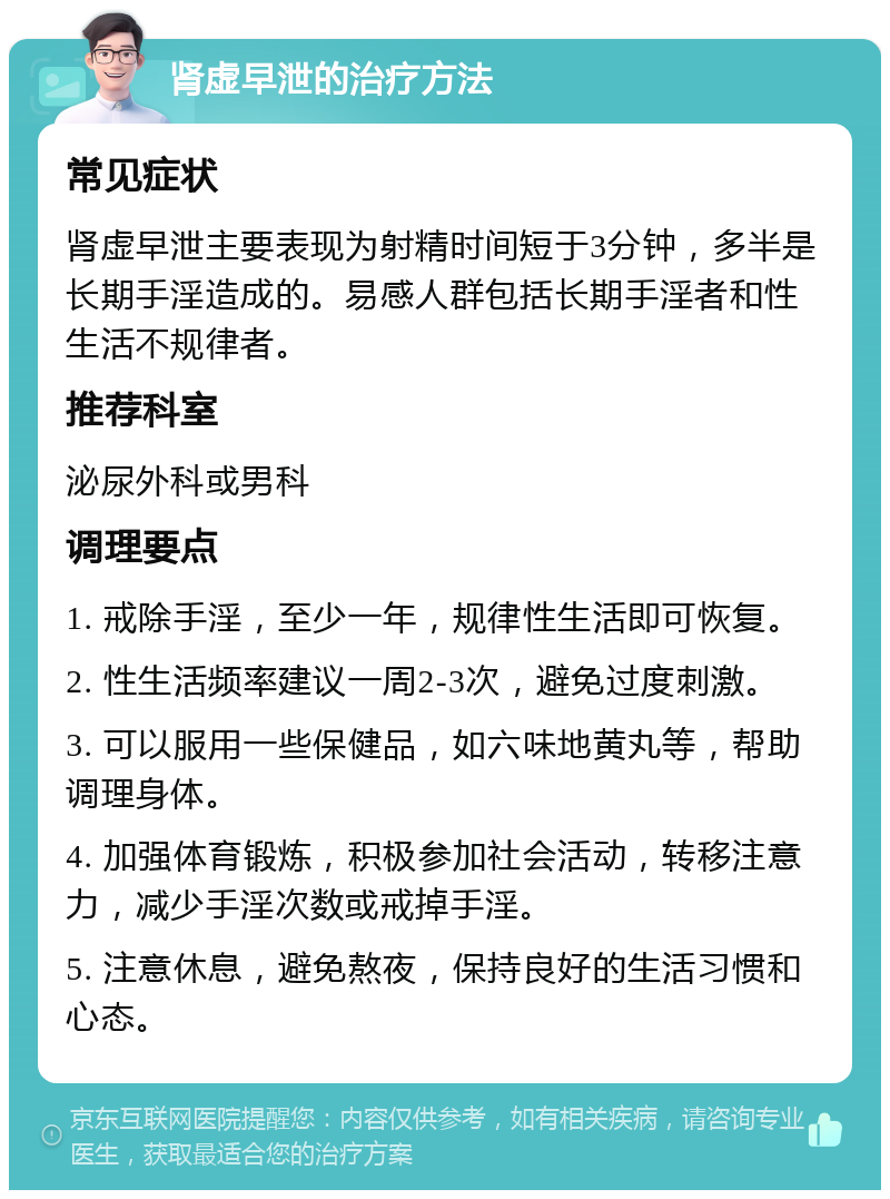 肾虚早泄的治疗方法 常见症状 肾虚早泄主要表现为射精时间短于3分钟，多半是长期手淫造成的。易感人群包括长期手淫者和性生活不规律者。 推荐科室 泌尿外科或男科 调理要点 1. 戒除手淫，至少一年，规律性生活即可恢复。 2. 性生活频率建议一周2-3次，避免过度刺激。 3. 可以服用一些保健品，如六味地黄丸等，帮助调理身体。 4. 加强体育锻炼，积极参加社会活动，转移注意力，减少手淫次数或戒掉手淫。 5. 注意休息，避免熬夜，保持良好的生活习惯和心态。