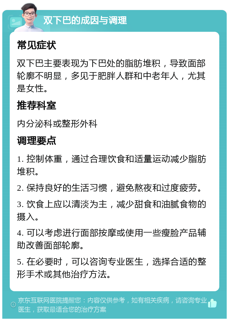 双下巴的成因与调理 常见症状 双下巴主要表现为下巴处的脂肪堆积，导致面部轮廓不明显，多见于肥胖人群和中老年人，尤其是女性。 推荐科室 内分泌科或整形外科 调理要点 1. 控制体重，通过合理饮食和适量运动减少脂肪堆积。 2. 保持良好的生活习惯，避免熬夜和过度疲劳。 3. 饮食上应以清淡为主，减少甜食和油腻食物的摄入。 4. 可以考虑进行面部按摩或使用一些瘦脸产品辅助改善面部轮廓。 5. 在必要时，可以咨询专业医生，选择合适的整形手术或其他治疗方法。