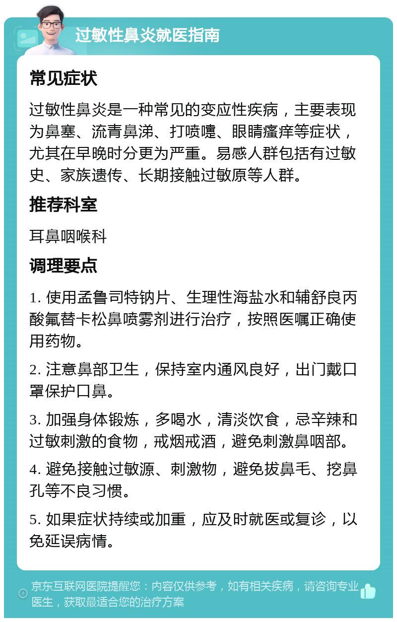 过敏性鼻炎就医指南 常见症状 过敏性鼻炎是一种常见的变应性疾病，主要表现为鼻塞、流青鼻涕、打喷嚏、眼睛瘙痒等症状，尤其在早晚时分更为严重。易感人群包括有过敏史、家族遗传、长期接触过敏原等人群。 推荐科室 耳鼻咽喉科 调理要点 1. 使用孟鲁司特钠片、生理性海盐水和辅舒良丙酸氟替卡松鼻喷雾剂进行治疗，按照医嘱正确使用药物。 2. 注意鼻部卫生，保持室内通风良好，出门戴口罩保护口鼻。 3. 加强身体锻炼，多喝水，清淡饮食，忌辛辣和过敏刺激的食物，戒烟戒酒，避免刺激鼻咽部。 4. 避免接触过敏源、刺激物，避免拔鼻毛、挖鼻孔等不良习惯。 5. 如果症状持续或加重，应及时就医或复诊，以免延误病情。