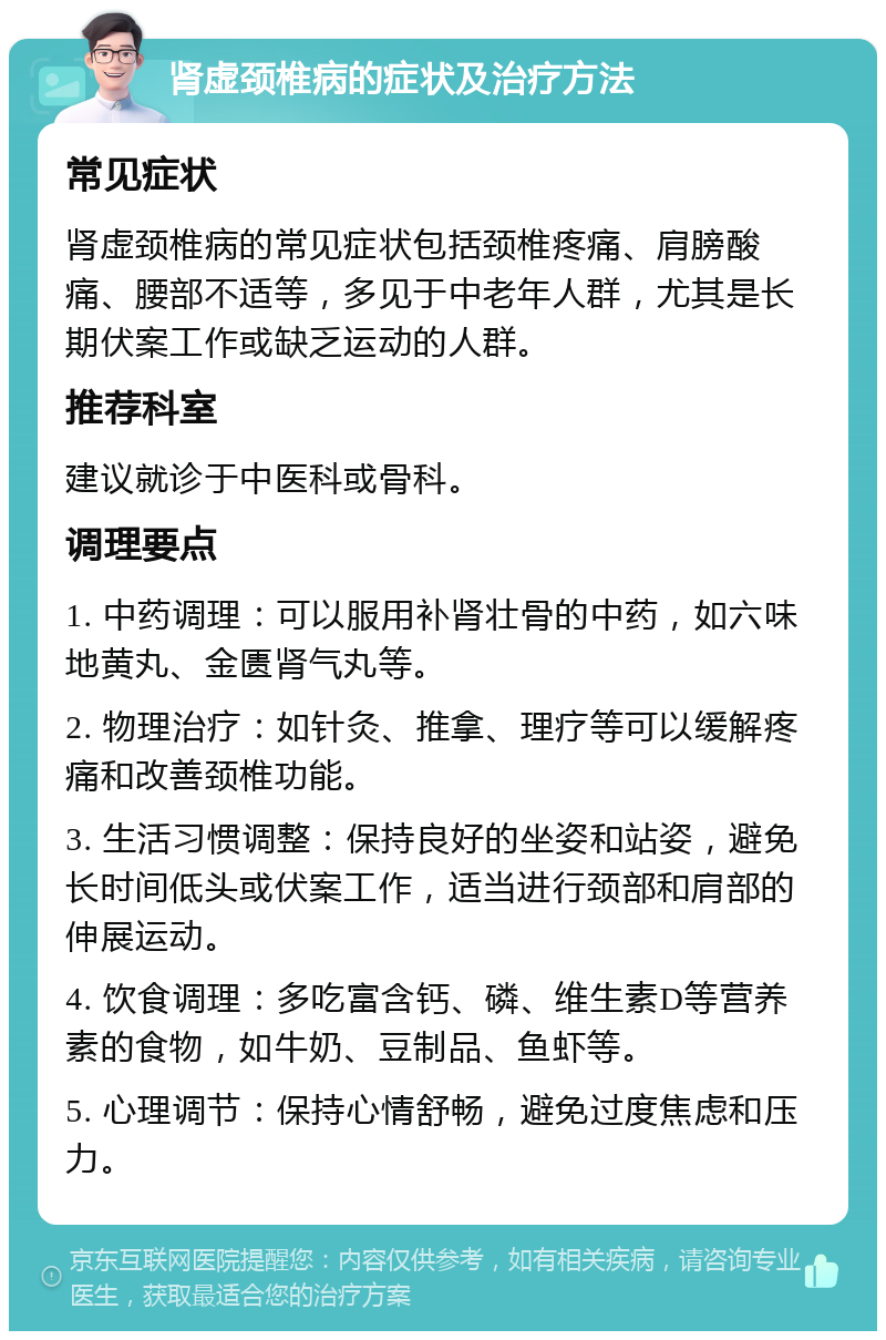 肾虚颈椎病的症状及治疗方法 常见症状 肾虚颈椎病的常见症状包括颈椎疼痛、肩膀酸痛、腰部不适等，多见于中老年人群，尤其是长期伏案工作或缺乏运动的人群。 推荐科室 建议就诊于中医科或骨科。 调理要点 1. 中药调理：可以服用补肾壮骨的中药，如六味地黄丸、金匮肾气丸等。 2. 物理治疗：如针灸、推拿、理疗等可以缓解疼痛和改善颈椎功能。 3. 生活习惯调整：保持良好的坐姿和站姿，避免长时间低头或伏案工作，适当进行颈部和肩部的伸展运动。 4. 饮食调理：多吃富含钙、磷、维生素D等营养素的食物，如牛奶、豆制品、鱼虾等。 5. 心理调节：保持心情舒畅，避免过度焦虑和压力。