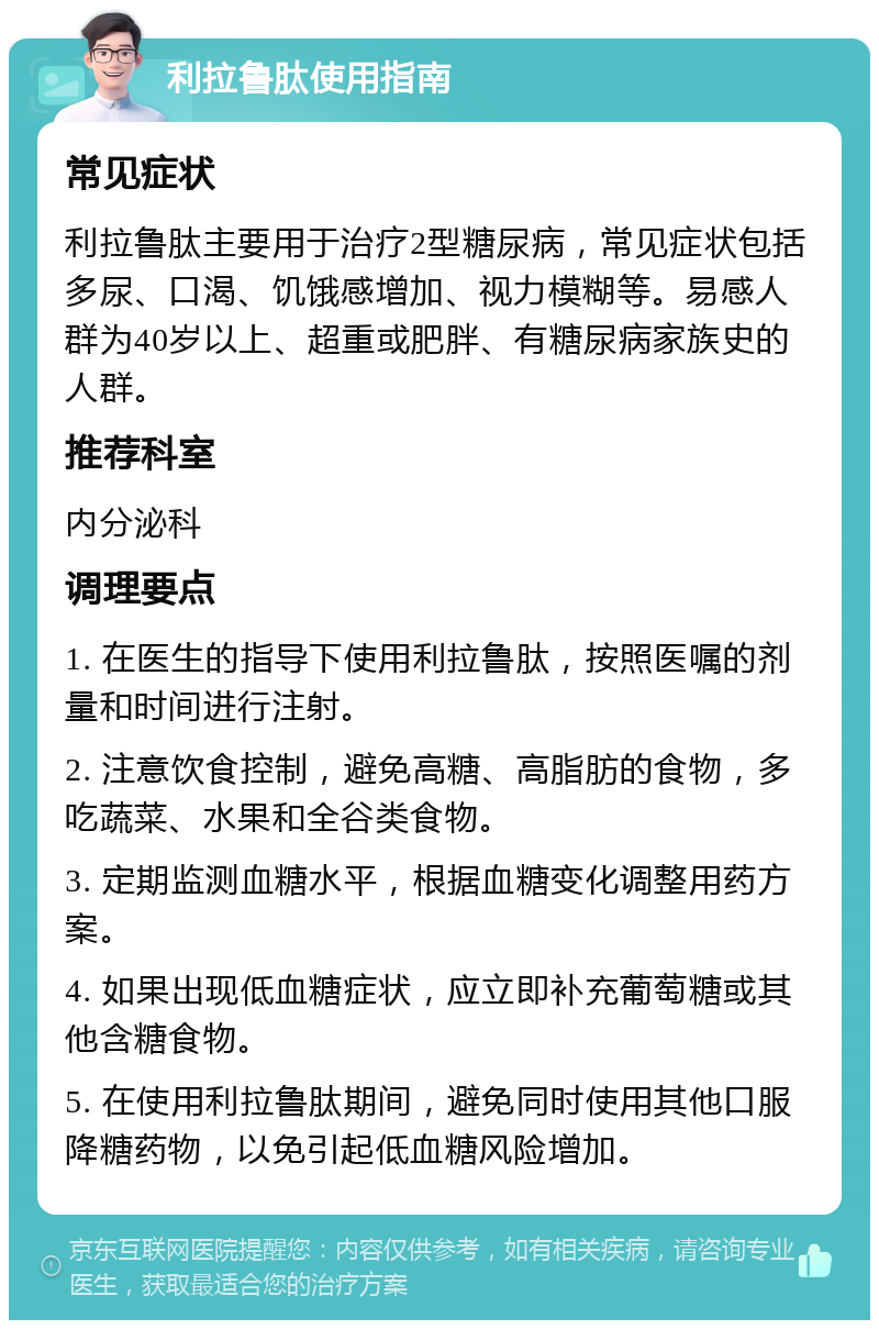 利拉鲁肽使用指南 常见症状 利拉鲁肽主要用于治疗2型糖尿病，常见症状包括多尿、口渴、饥饿感增加、视力模糊等。易感人群为40岁以上、超重或肥胖、有糖尿病家族史的人群。 推荐科室 内分泌科 调理要点 1. 在医生的指导下使用利拉鲁肽，按照医嘱的剂量和时间进行注射。 2. 注意饮食控制，避免高糖、高脂肪的食物，多吃蔬菜、水果和全谷类食物。 3. 定期监测血糖水平，根据血糖变化调整用药方案。 4. 如果出现低血糖症状，应立即补充葡萄糖或其他含糖食物。 5. 在使用利拉鲁肽期间，避免同时使用其他口服降糖药物，以免引起低血糖风险增加。