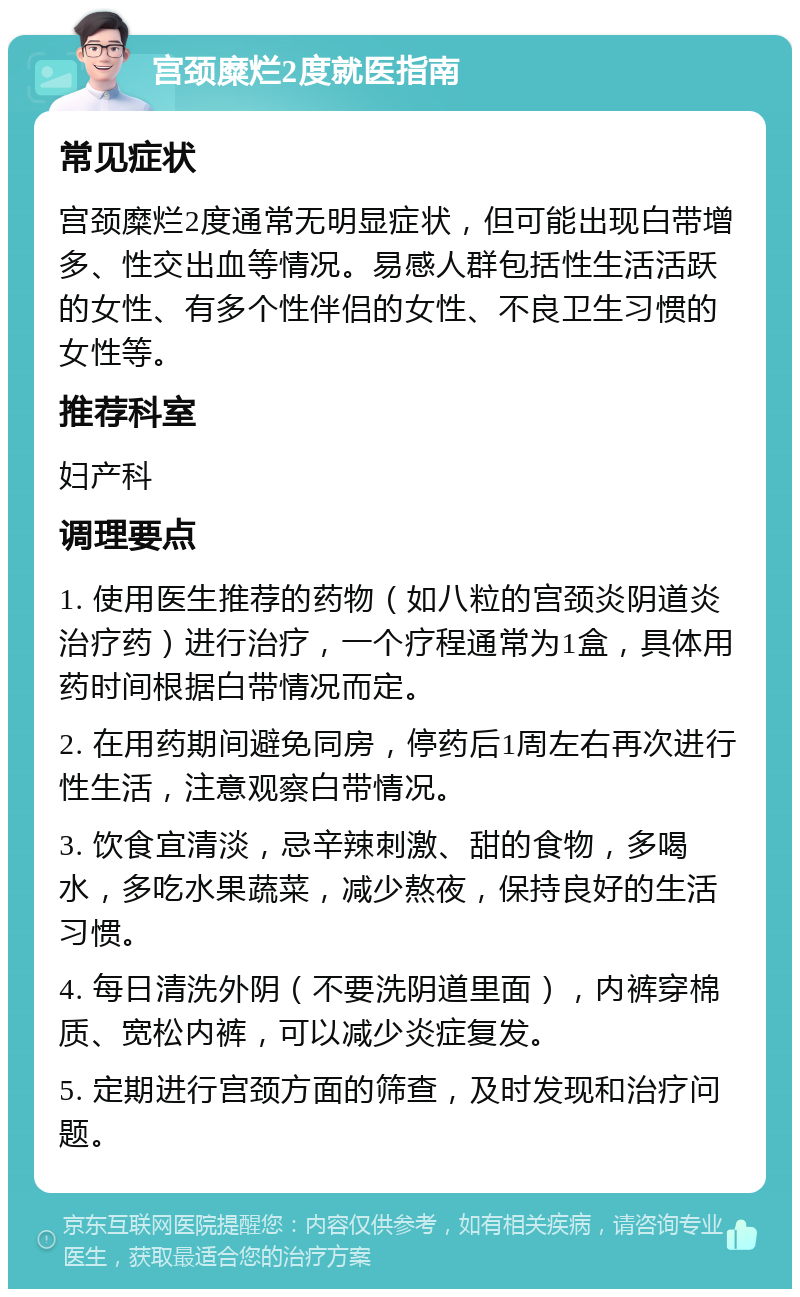 宫颈糜烂2度就医指南 常见症状 宫颈糜烂2度通常无明显症状，但可能出现白带增多、性交出血等情况。易感人群包括性生活活跃的女性、有多个性伴侣的女性、不良卫生习惯的女性等。 推荐科室 妇产科 调理要点 1. 使用医生推荐的药物（如八粒的宫颈炎阴道炎治疗药）进行治疗，一个疗程通常为1盒，具体用药时间根据白带情况而定。 2. 在用药期间避免同房，停药后1周左右再次进行性生活，注意观察白带情况。 3. 饮食宜清淡，忌辛辣刺激、甜的食物，多喝水，多吃水果蔬菜，减少熬夜，保持良好的生活习惯。 4. 每日清洗外阴（不要洗阴道里面），内裤穿棉质、宽松内裤，可以减少炎症复发。 5. 定期进行宫颈方面的筛查，及时发现和治疗问题。