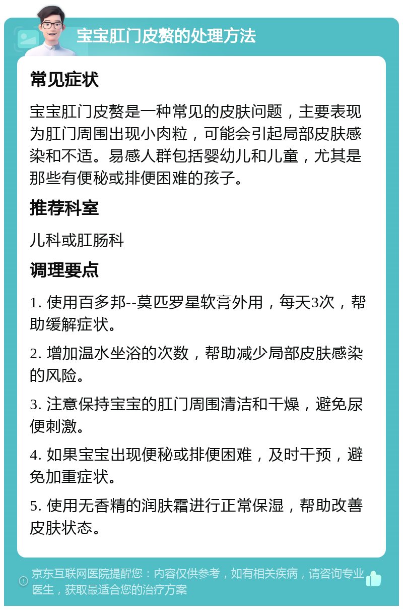 宝宝肛门皮赘的处理方法 常见症状 宝宝肛门皮赘是一种常见的皮肤问题，主要表现为肛门周围出现小肉粒，可能会引起局部皮肤感染和不适。易感人群包括婴幼儿和儿童，尤其是那些有便秘或排便困难的孩子。 推荐科室 儿科或肛肠科 调理要点 1. 使用百多邦--莫匹罗星软膏外用，每天3次，帮助缓解症状。 2. 增加温水坐浴的次数，帮助减少局部皮肤感染的风险。 3. 注意保持宝宝的肛门周围清洁和干燥，避免尿便刺激。 4. 如果宝宝出现便秘或排便困难，及时干预，避免加重症状。 5. 使用无香精的润肤霜进行正常保湿，帮助改善皮肤状态。