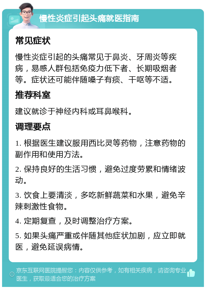 慢性炎症引起头痛就医指南 常见症状 慢性炎症引起的头痛常见于鼻炎、牙周炎等疾病，易感人群包括免疫力低下者、长期吸烟者等。症状还可能伴随嗓子有痰、干呕等不适。 推荐科室 建议就诊于神经内科或耳鼻喉科。 调理要点 1. 根据医生建议服用西比灵等药物，注意药物的副作用和使用方法。 2. 保持良好的生活习惯，避免过度劳累和情绪波动。 3. 饮食上要清淡，多吃新鲜蔬菜和水果，避免辛辣刺激性食物。 4. 定期复查，及时调整治疗方案。 5. 如果头痛严重或伴随其他症状加剧，应立即就医，避免延误病情。