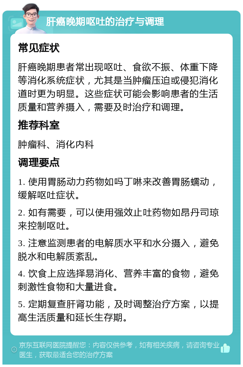 肝癌晚期呕吐的治疗与调理 常见症状 肝癌晚期患者常出现呕吐、食欲不振、体重下降等消化系统症状，尤其是当肿瘤压迫或侵犯消化道时更为明显。这些症状可能会影响患者的生活质量和营养摄入，需要及时治疗和调理。 推荐科室 肿瘤科、消化内科 调理要点 1. 使用胃肠动力药物如吗丁啉来改善胃肠蠕动，缓解呕吐症状。 2. 如有需要，可以使用强效止吐药物如昂丹司琼来控制呕吐。 3. 注意监测患者的电解质水平和水分摄入，避免脱水和电解质紊乱。 4. 饮食上应选择易消化、营养丰富的食物，避免刺激性食物和大量进食。 5. 定期复查肝肾功能，及时调整治疗方案，以提高生活质量和延长生存期。