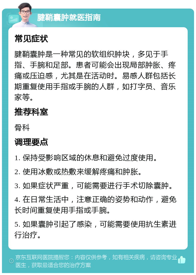 腱鞘囊肿就医指南 常见症状 腱鞘囊肿是一种常见的软组织肿块，多见于手指、手腕和足部。患者可能会出现局部肿胀、疼痛或压迫感，尤其是在活动时。易感人群包括长期重复使用手指或手腕的人群，如打字员、音乐家等。 推荐科室 骨科 调理要点 1. 保持受影响区域的休息和避免过度使用。 2. 使用冰敷或热敷来缓解疼痛和肿胀。 3. 如果症状严重，可能需要进行手术切除囊肿。 4. 在日常生活中，注意正确的姿势和动作，避免长时间重复使用手指或手腕。 5. 如果囊肿引起了感染，可能需要使用抗生素进行治疗。