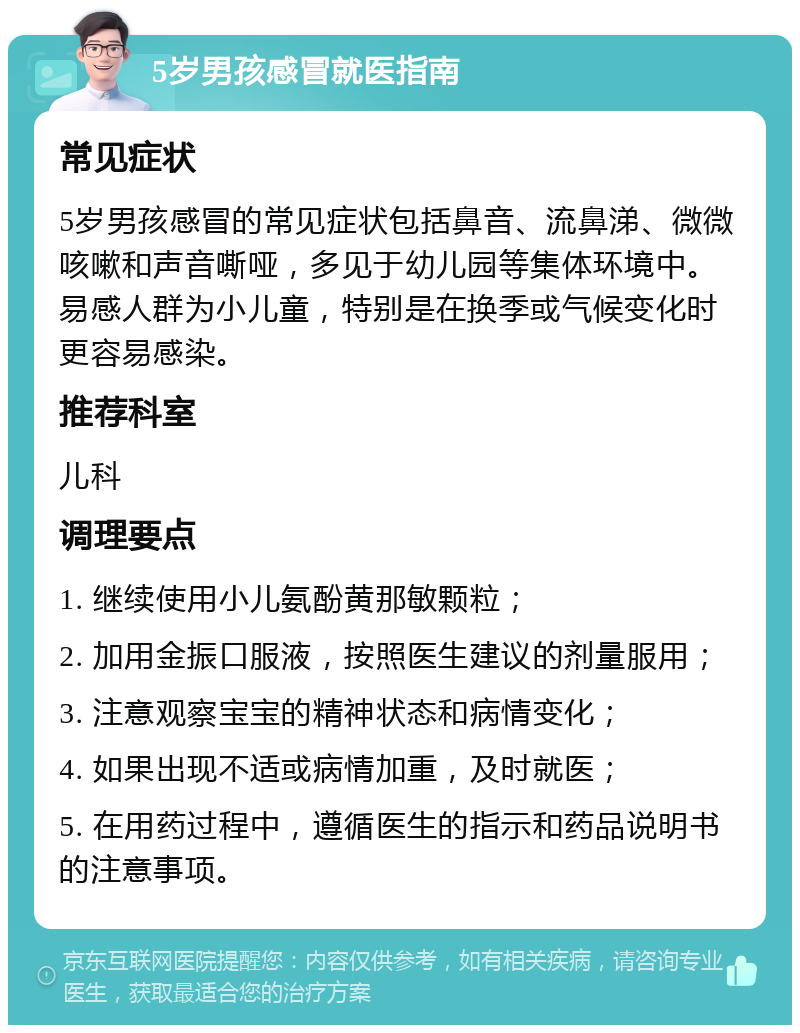 5岁男孩感冒就医指南 常见症状 5岁男孩感冒的常见症状包括鼻音、流鼻涕、微微咳嗽和声音嘶哑，多见于幼儿园等集体环境中。易感人群为小儿童，特别是在换季或气候变化时更容易感染。 推荐科室 儿科 调理要点 1. 继续使用小儿氨酚黄那敏颗粒； 2. 加用金振口服液，按照医生建议的剂量服用； 3. 注意观察宝宝的精神状态和病情变化； 4. 如果出现不适或病情加重，及时就医； 5. 在用药过程中，遵循医生的指示和药品说明书的注意事项。