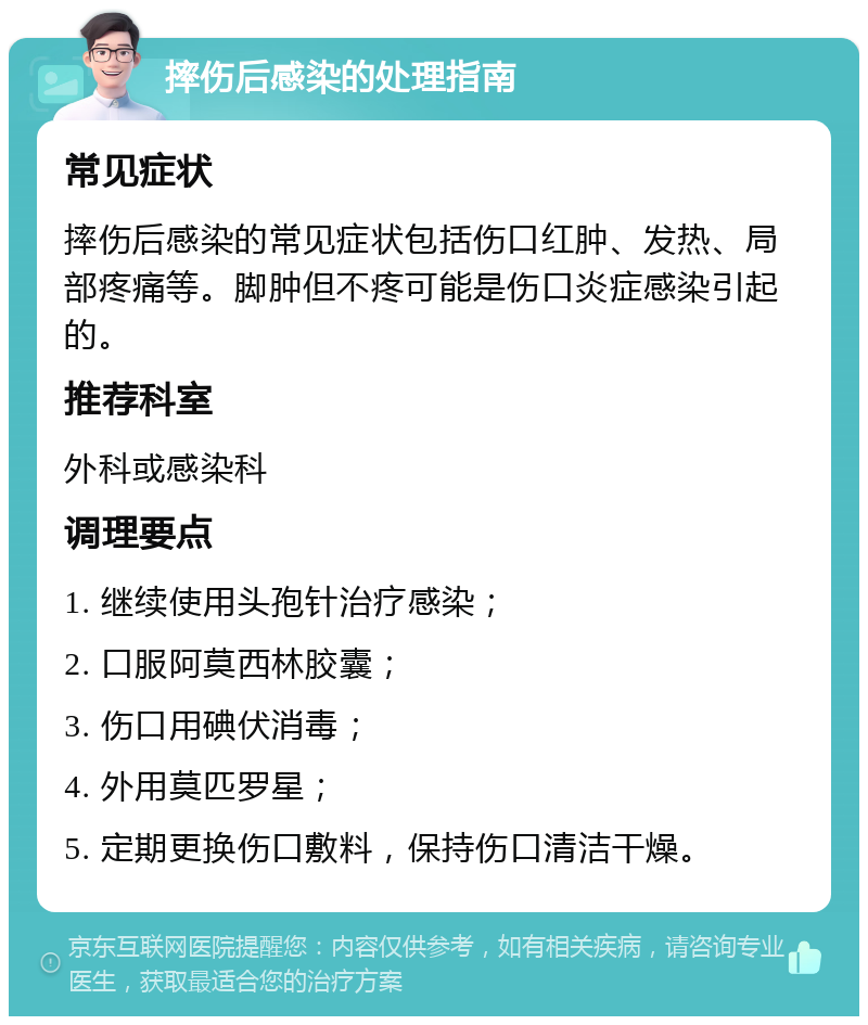 摔伤后感染的处理指南 常见症状 摔伤后感染的常见症状包括伤口红肿、发热、局部疼痛等。脚肿但不疼可能是伤口炎症感染引起的。 推荐科室 外科或感染科 调理要点 1. 继续使用头孢针治疗感染； 2. 口服阿莫西林胶囊； 3. 伤口用碘伏消毒； 4. 外用莫匹罗星； 5. 定期更换伤口敷料，保持伤口清洁干燥。