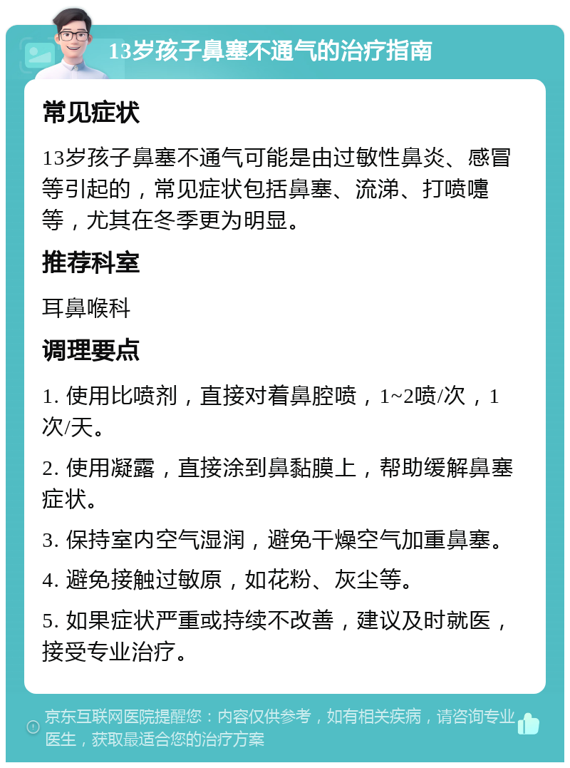 13岁孩子鼻塞不通气的治疗指南 常见症状 13岁孩子鼻塞不通气可能是由过敏性鼻炎、感冒等引起的，常见症状包括鼻塞、流涕、打喷嚏等，尤其在冬季更为明显。 推荐科室 耳鼻喉科 调理要点 1. 使用比喷剂，直接对着鼻腔喷，1~2喷/次，1次/天。 2. 使用凝露，直接涂到鼻黏膜上，帮助缓解鼻塞症状。 3. 保持室内空气湿润，避免干燥空气加重鼻塞。 4. 避免接触过敏原，如花粉、灰尘等。 5. 如果症状严重或持续不改善，建议及时就医，接受专业治疗。