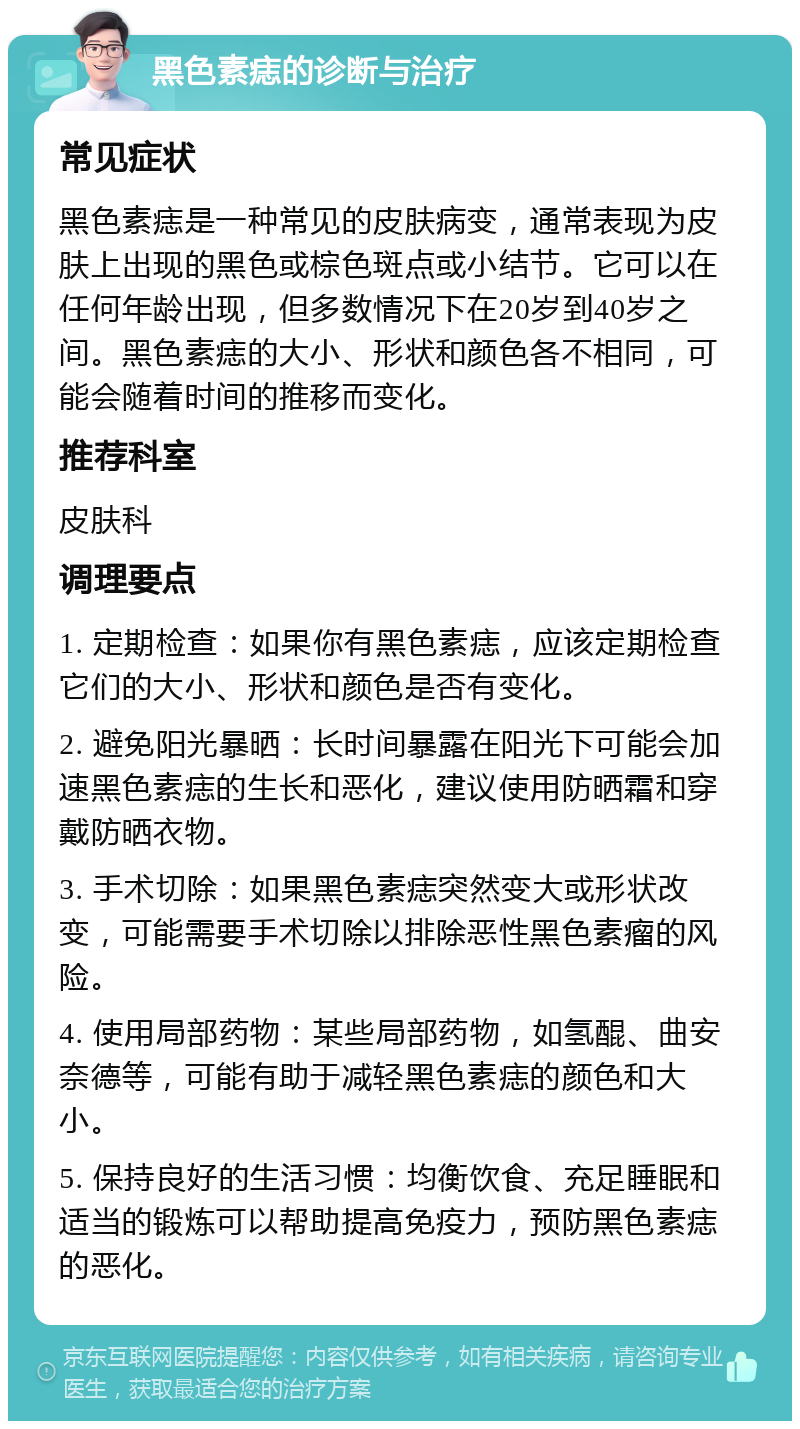 黑色素痣的诊断与治疗 常见症状 黑色素痣是一种常见的皮肤病变，通常表现为皮肤上出现的黑色或棕色斑点或小结节。它可以在任何年龄出现，但多数情况下在20岁到40岁之间。黑色素痣的大小、形状和颜色各不相同，可能会随着时间的推移而变化。 推荐科室 皮肤科 调理要点 1. 定期检查：如果你有黑色素痣，应该定期检查它们的大小、形状和颜色是否有变化。 2. 避免阳光暴晒：长时间暴露在阳光下可能会加速黑色素痣的生长和恶化，建议使用防晒霜和穿戴防晒衣物。 3. 手术切除：如果黑色素痣突然变大或形状改变，可能需要手术切除以排除恶性黑色素瘤的风险。 4. 使用局部药物：某些局部药物，如氢醌、曲安奈德等，可能有助于减轻黑色素痣的颜色和大小。 5. 保持良好的生活习惯：均衡饮食、充足睡眠和适当的锻炼可以帮助提高免疫力，预防黑色素痣的恶化。