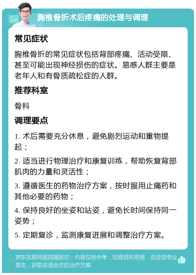 胸椎骨折术后疼痛的处理与调理 常见症状 胸椎骨折的常见症状包括背部疼痛、活动受限、甚至可能出现神经损伤的症状。易感人群主要是老年人和有骨质疏松症的人群。 推荐科室 骨科 调理要点 1. 术后需要充分休息，避免剧烈运动和重物提起； 2. 适当进行物理治疗和康复训练，帮助恢复背部肌肉的力量和灵活性； 3. 遵循医生的药物治疗方案，按时服用止痛药和其他必要的药物； 4. 保持良好的坐姿和站姿，避免长时间保持同一姿势； 5. 定期复诊，监测康复进展和调整治疗方案。