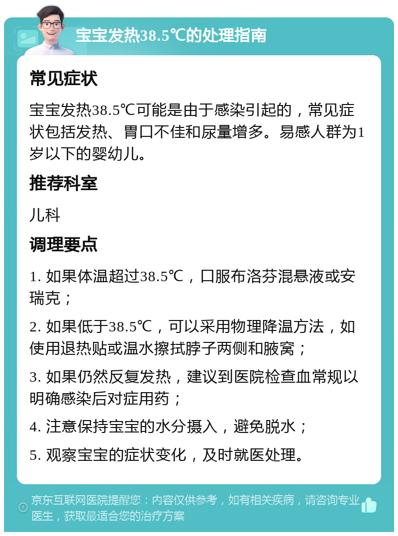 宝宝发热38.5℃的处理指南 常见症状 宝宝发热38.5℃可能是由于感染引起的，常见症状包括发热、胃口不佳和尿量增多。易感人群为1岁以下的婴幼儿。 推荐科室 儿科 调理要点 1. 如果体温超过38.5℃，口服布洛芬混悬液或安瑞克； 2. 如果低于38.5℃，可以采用物理降温方法，如使用退热贴或温水擦拭脖子两侧和腋窝； 3. 如果仍然反复发热，建议到医院检查血常规以明确感染后对症用药； 4. 注意保持宝宝的水分摄入，避免脱水； 5. 观察宝宝的症状变化，及时就医处理。