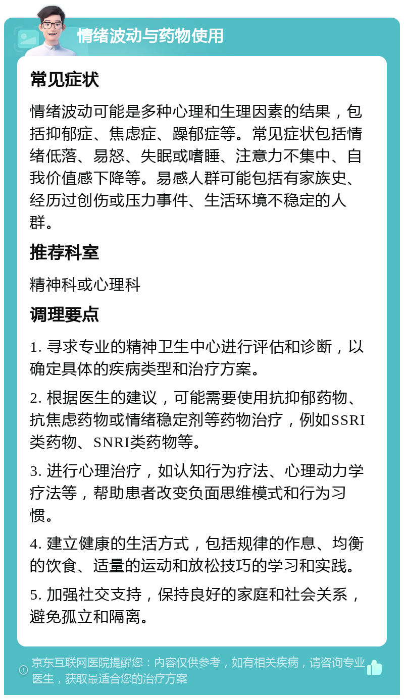 情绪波动与药物使用 常见症状 情绪波动可能是多种心理和生理因素的结果，包括抑郁症、焦虑症、躁郁症等。常见症状包括情绪低落、易怒、失眠或嗜睡、注意力不集中、自我价值感下降等。易感人群可能包括有家族史、经历过创伤或压力事件、生活环境不稳定的人群。 推荐科室 精神科或心理科 调理要点 1. 寻求专业的精神卫生中心进行评估和诊断，以确定具体的疾病类型和治疗方案。 2. 根据医生的建议，可能需要使用抗抑郁药物、抗焦虑药物或情绪稳定剂等药物治疗，例如SSRI类药物、SNRI类药物等。 3. 进行心理治疗，如认知行为疗法、心理动力学疗法等，帮助患者改变负面思维模式和行为习惯。 4. 建立健康的生活方式，包括规律的作息、均衡的饮食、适量的运动和放松技巧的学习和实践。 5. 加强社交支持，保持良好的家庭和社会关系，避免孤立和隔离。