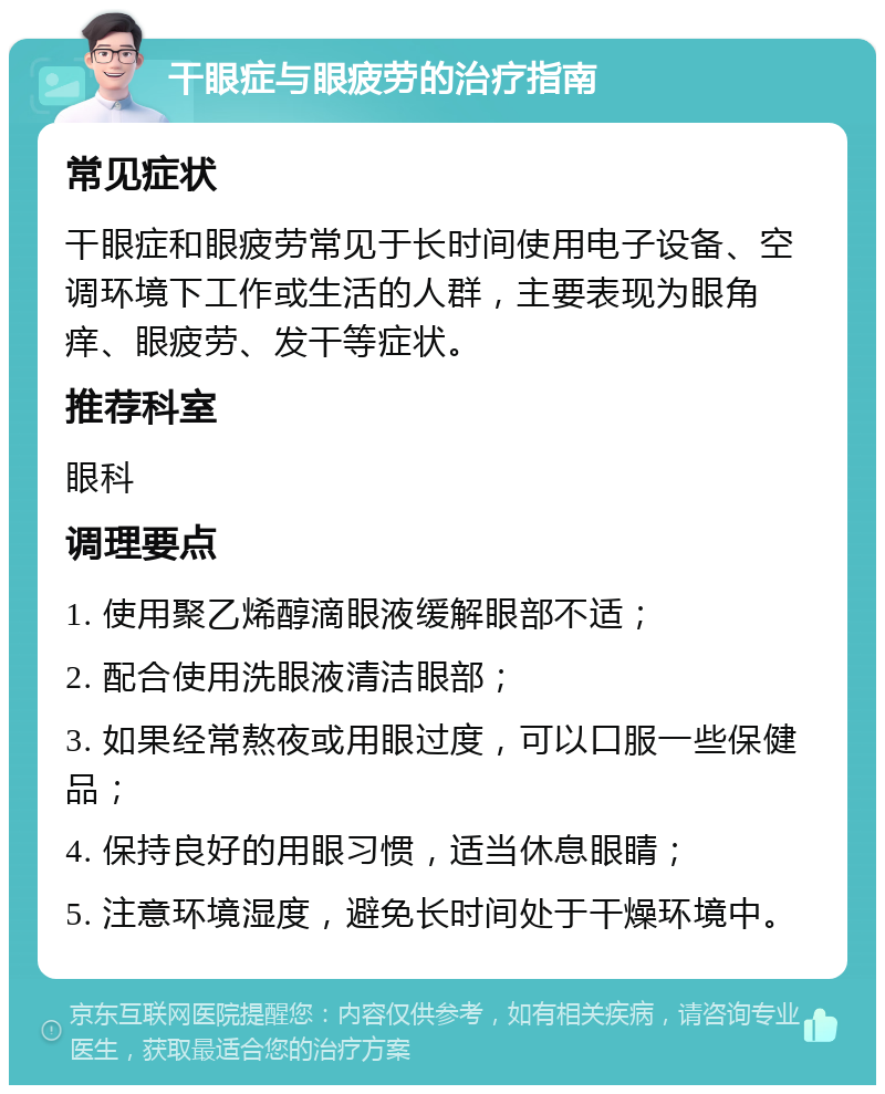 干眼症与眼疲劳的治疗指南 常见症状 干眼症和眼疲劳常见于长时间使用电子设备、空调环境下工作或生活的人群，主要表现为眼角痒、眼疲劳、发干等症状。 推荐科室 眼科 调理要点 1. 使用聚乙烯醇滴眼液缓解眼部不适； 2. 配合使用洗眼液清洁眼部； 3. 如果经常熬夜或用眼过度，可以口服一些保健品； 4. 保持良好的用眼习惯，适当休息眼睛； 5. 注意环境湿度，避免长时间处于干燥环境中。