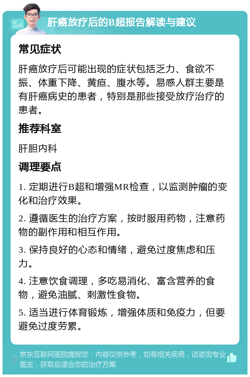 肝癌放疗后的B超报告解读与建议 常见症状 肝癌放疗后可能出现的症状包括乏力、食欲不振、体重下降、黄疸、腹水等。易感人群主要是有肝癌病史的患者，特别是那些接受放疗治疗的患者。 推荐科室 肝胆内科 调理要点 1. 定期进行B超和增强MR检查，以监测肿瘤的变化和治疗效果。 2. 遵循医生的治疗方案，按时服用药物，注意药物的副作用和相互作用。 3. 保持良好的心态和情绪，避免过度焦虑和压力。 4. 注意饮食调理，多吃易消化、富含营养的食物，避免油腻、刺激性食物。 5. 适当进行体育锻炼，增强体质和免疫力，但要避免过度劳累。