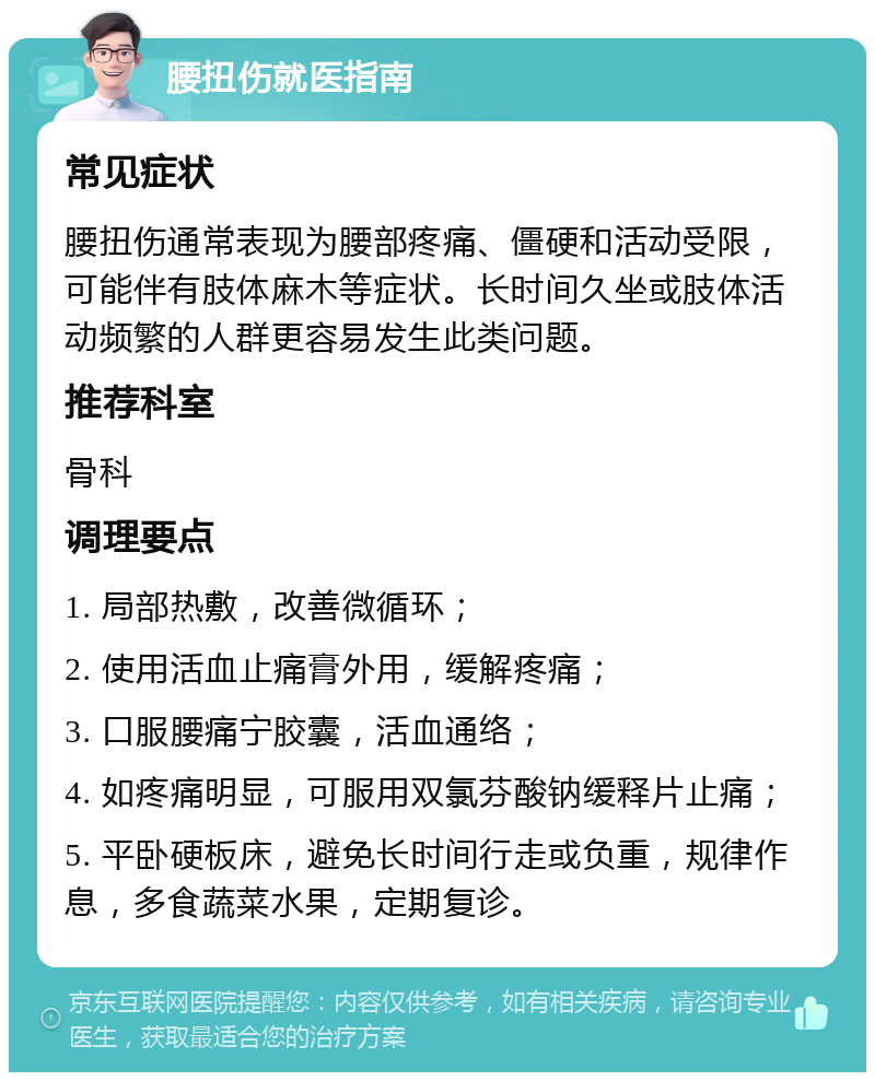 腰扭伤就医指南 常见症状 腰扭伤通常表现为腰部疼痛、僵硬和活动受限，可能伴有肢体麻木等症状。长时间久坐或肢体活动频繁的人群更容易发生此类问题。 推荐科室 骨科 调理要点 1. 局部热敷，改善微循环； 2. 使用活血止痛膏外用，缓解疼痛； 3. 口服腰痛宁胶囊，活血通络； 4. 如疼痛明显，可服用双氯芬酸钠缓释片止痛； 5. 平卧硬板床，避免长时间行走或负重，规律作息，多食蔬菜水果，定期复诊。