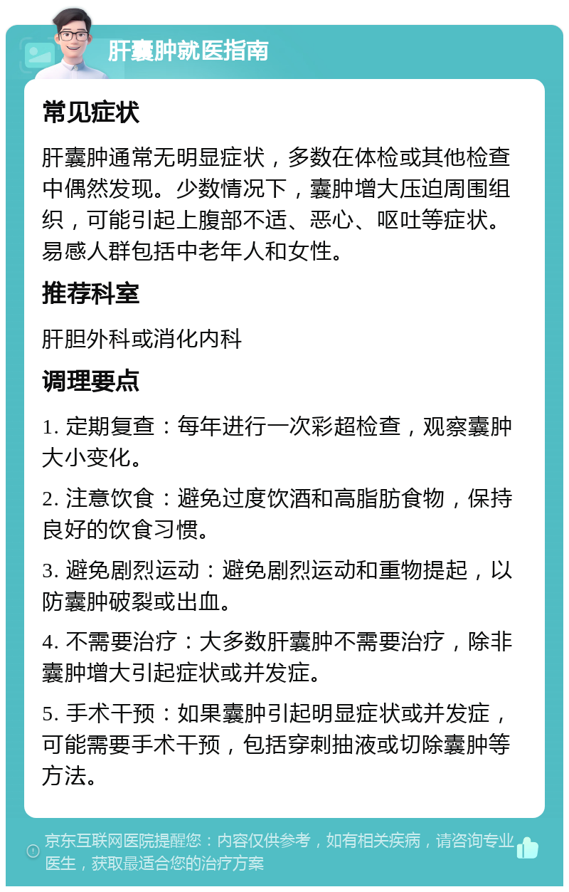 肝囊肿就医指南 常见症状 肝囊肿通常无明显症状，多数在体检或其他检查中偶然发现。少数情况下，囊肿增大压迫周围组织，可能引起上腹部不适、恶心、呕吐等症状。易感人群包括中老年人和女性。 推荐科室 肝胆外科或消化内科 调理要点 1. 定期复查：每年进行一次彩超检查，观察囊肿大小变化。 2. 注意饮食：避免过度饮酒和高脂肪食物，保持良好的饮食习惯。 3. 避免剧烈运动：避免剧烈运动和重物提起，以防囊肿破裂或出血。 4. 不需要治疗：大多数肝囊肿不需要治疗，除非囊肿增大引起症状或并发症。 5. 手术干预：如果囊肿引起明显症状或并发症，可能需要手术干预，包括穿刺抽液或切除囊肿等方法。