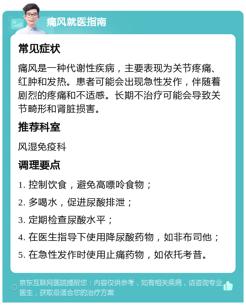 痛风就医指南 常见症状 痛风是一种代谢性疾病，主要表现为关节疼痛、红肿和发热。患者可能会出现急性发作，伴随着剧烈的疼痛和不适感。长期不治疗可能会导致关节畸形和肾脏损害。 推荐科室 风湿免疫科 调理要点 1. 控制饮食，避免高嘌呤食物； 2. 多喝水，促进尿酸排泄； 3. 定期检查尿酸水平； 4. 在医生指导下使用降尿酸药物，如非布司他； 5. 在急性发作时使用止痛药物，如依托考昔。