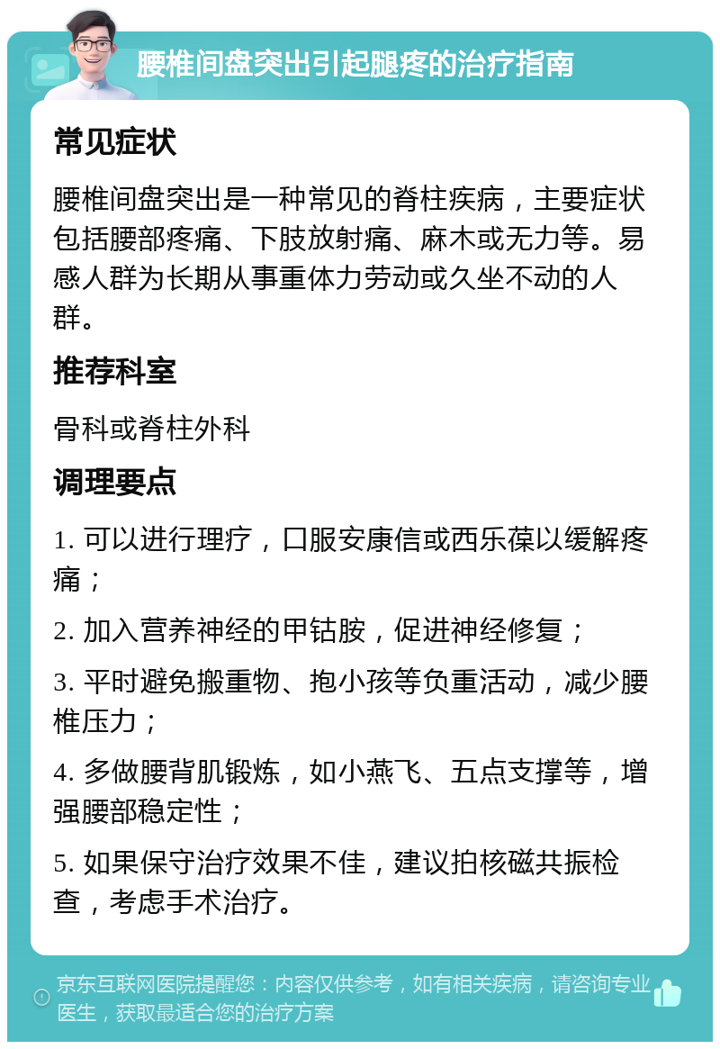 腰椎间盘突出引起腿疼的治疗指南 常见症状 腰椎间盘突出是一种常见的脊柱疾病，主要症状包括腰部疼痛、下肢放射痛、麻木或无力等。易感人群为长期从事重体力劳动或久坐不动的人群。 推荐科室 骨科或脊柱外科 调理要点 1. 可以进行理疗，口服安康信或西乐葆以缓解疼痛； 2. 加入营养神经的甲钴胺，促进神经修复； 3. 平时避免搬重物、抱小孩等负重活动，减少腰椎压力； 4. 多做腰背肌锻炼，如小燕飞、五点支撑等，增强腰部稳定性； 5. 如果保守治疗效果不佳，建议拍核磁共振检查，考虑手术治疗。