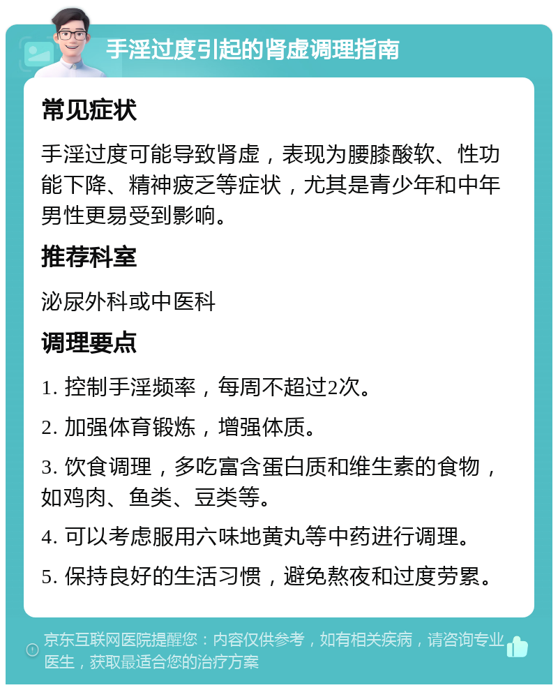 手淫过度引起的肾虚调理指南 常见症状 手淫过度可能导致肾虚，表现为腰膝酸软、性功能下降、精神疲乏等症状，尤其是青少年和中年男性更易受到影响。 推荐科室 泌尿外科或中医科 调理要点 1. 控制手淫频率，每周不超过2次。 2. 加强体育锻炼，增强体质。 3. 饮食调理，多吃富含蛋白质和维生素的食物，如鸡肉、鱼类、豆类等。 4. 可以考虑服用六味地黄丸等中药进行调理。 5. 保持良好的生活习惯，避免熬夜和过度劳累。