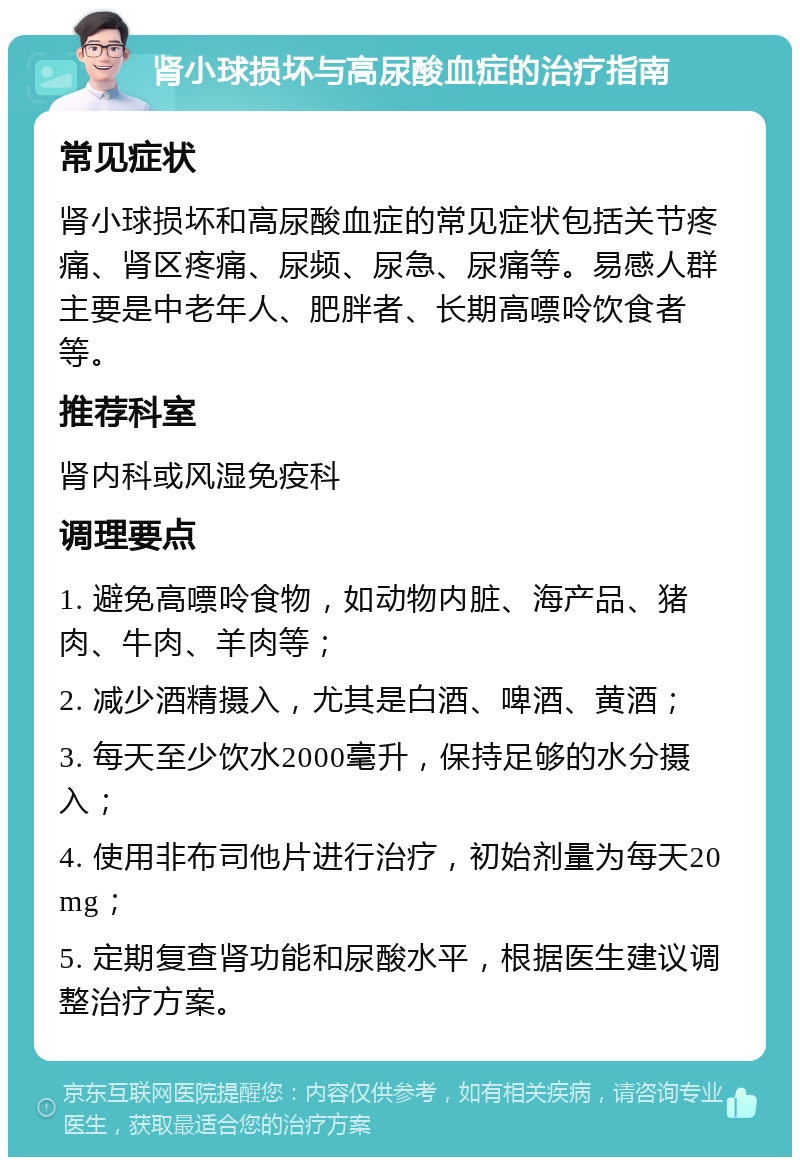 肾小球损坏与高尿酸血症的治疗指南 常见症状 肾小球损坏和高尿酸血症的常见症状包括关节疼痛、肾区疼痛、尿频、尿急、尿痛等。易感人群主要是中老年人、肥胖者、长期高嘌呤饮食者等。 推荐科室 肾内科或风湿免疫科 调理要点 1. 避免高嘌呤食物，如动物内脏、海产品、猪肉、牛肉、羊肉等； 2. 减少酒精摄入，尤其是白酒、啤酒、黄酒； 3. 每天至少饮水2000毫升，保持足够的水分摄入； 4. 使用非布司他片进行治疗，初始剂量为每天20mg； 5. 定期复查肾功能和尿酸水平，根据医生建议调整治疗方案。