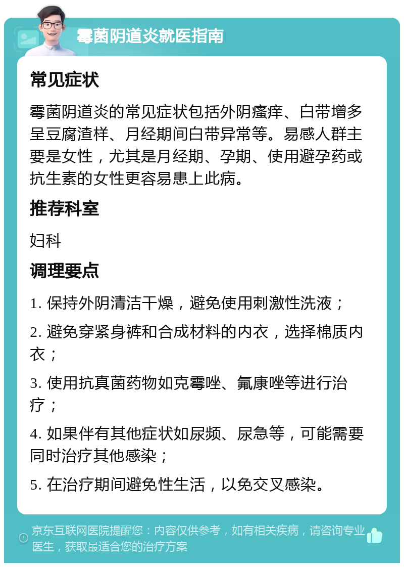 霉菌阴道炎就医指南 常见症状 霉菌阴道炎的常见症状包括外阴瘙痒、白带增多呈豆腐渣样、月经期间白带异常等。易感人群主要是女性，尤其是月经期、孕期、使用避孕药或抗生素的女性更容易患上此病。 推荐科室 妇科 调理要点 1. 保持外阴清洁干燥，避免使用刺激性洗液； 2. 避免穿紧身裤和合成材料的内衣，选择棉质内衣； 3. 使用抗真菌药物如克霉唑、氟康唑等进行治疗； 4. 如果伴有其他症状如尿频、尿急等，可能需要同时治疗其他感染； 5. 在治疗期间避免性生活，以免交叉感染。