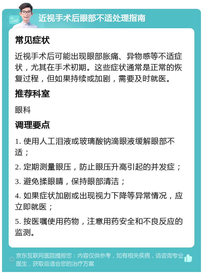 近视手术后眼部不适处理指南 常见症状 近视手术后可能出现眼部胀痛、异物感等不适症状，尤其在手术初期。这些症状通常是正常的恢复过程，但如果持续或加剧，需要及时就医。 推荐科室 眼科 调理要点 1. 使用人工泪液或玻璃酸钠滴眼液缓解眼部不适； 2. 定期测量眼压，防止眼压升高引起的并发症； 3. 避免揉眼睛，保持眼部清洁； 4. 如果症状加剧或出现视力下降等异常情况，应立即就医； 5. 按医嘱使用药物，注意用药安全和不良反应的监测。