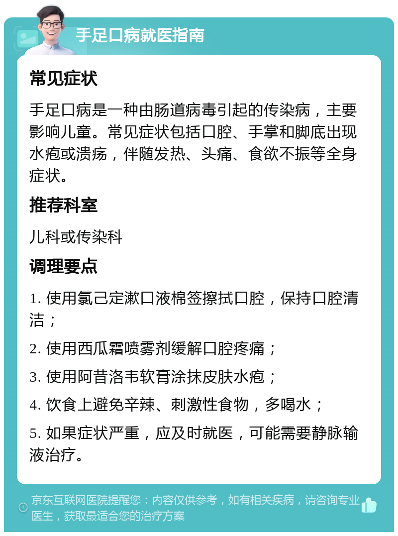 手足口病就医指南 常见症状 手足口病是一种由肠道病毒引起的传染病，主要影响儿童。常见症状包括口腔、手掌和脚底出现水疱或溃疡，伴随发热、头痛、食欲不振等全身症状。 推荐科室 儿科或传染科 调理要点 1. 使用氯己定漱口液棉签擦拭口腔，保持口腔清洁； 2. 使用西瓜霜喷雾剂缓解口腔疼痛； 3. 使用阿昔洛韦软膏涂抹皮肤水疱； 4. 饮食上避免辛辣、刺激性食物，多喝水； 5. 如果症状严重，应及时就医，可能需要静脉输液治疗。