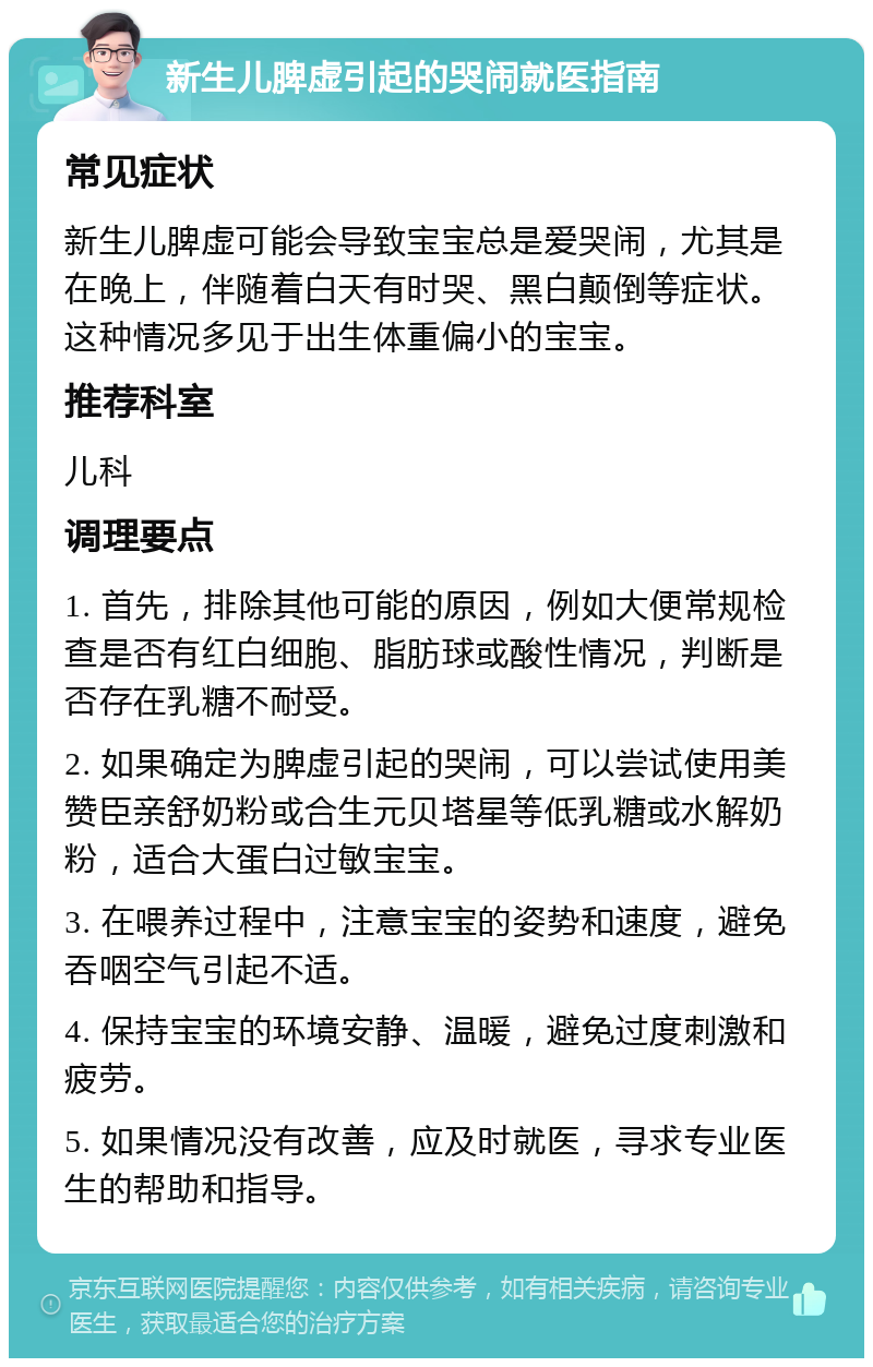 新生儿脾虚引起的哭闹就医指南 常见症状 新生儿脾虚可能会导致宝宝总是爱哭闹，尤其是在晚上，伴随着白天有时哭、黑白颠倒等症状。这种情况多见于出生体重偏小的宝宝。 推荐科室 儿科 调理要点 1. 首先，排除其他可能的原因，例如大便常规检查是否有红白细胞、脂肪球或酸性情况，判断是否存在乳糖不耐受。 2. 如果确定为脾虚引起的哭闹，可以尝试使用美赞臣亲舒奶粉或合生元贝塔星等低乳糖或水解奶粉，适合大蛋白过敏宝宝。 3. 在喂养过程中，注意宝宝的姿势和速度，避免吞咽空气引起不适。 4. 保持宝宝的环境安静、温暖，避免过度刺激和疲劳。 5. 如果情况没有改善，应及时就医，寻求专业医生的帮助和指导。