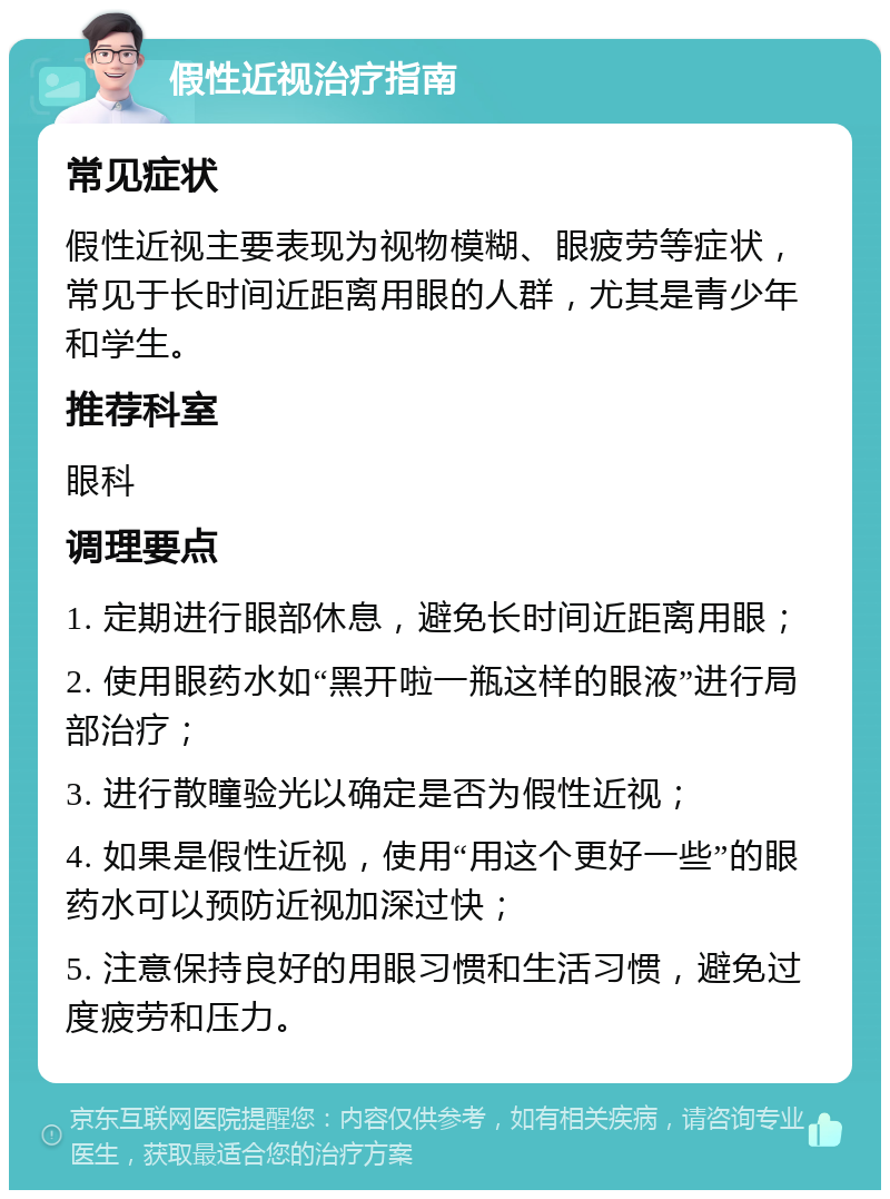 假性近视治疗指南 常见症状 假性近视主要表现为视物模糊、眼疲劳等症状，常见于长时间近距离用眼的人群，尤其是青少年和学生。 推荐科室 眼科 调理要点 1. 定期进行眼部休息，避免长时间近距离用眼； 2. 使用眼药水如“黑开啦一瓶这样的眼液”进行局部治疗； 3. 进行散瞳验光以确定是否为假性近视； 4. 如果是假性近视，使用“用这个更好一些”的眼药水可以预防近视加深过快； 5. 注意保持良好的用眼习惯和生活习惯，避免过度疲劳和压力。