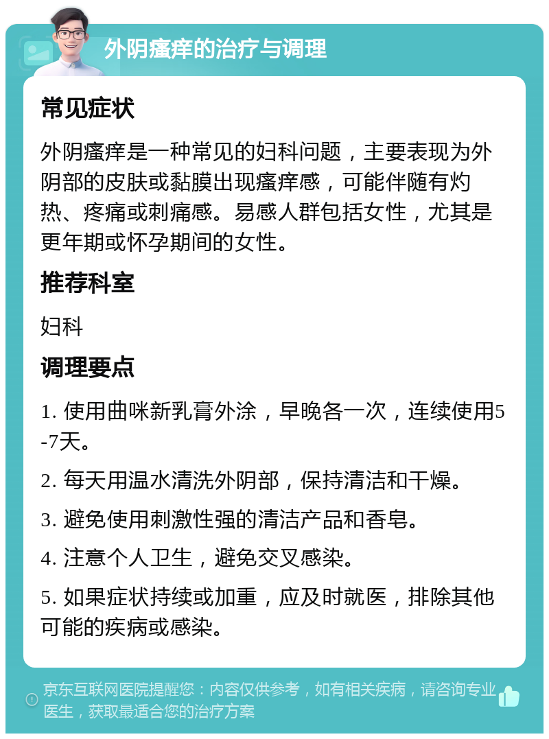 外阴瘙痒的治疗与调理 常见症状 外阴瘙痒是一种常见的妇科问题，主要表现为外阴部的皮肤或黏膜出现瘙痒感，可能伴随有灼热、疼痛或刺痛感。易感人群包括女性，尤其是更年期或怀孕期间的女性。 推荐科室 妇科 调理要点 1. 使用曲咪新乳膏外涂，早晚各一次，连续使用5-7天。 2. 每天用温水清洗外阴部，保持清洁和干燥。 3. 避免使用刺激性强的清洁产品和香皂。 4. 注意个人卫生，避免交叉感染。 5. 如果症状持续或加重，应及时就医，排除其他可能的疾病或感染。