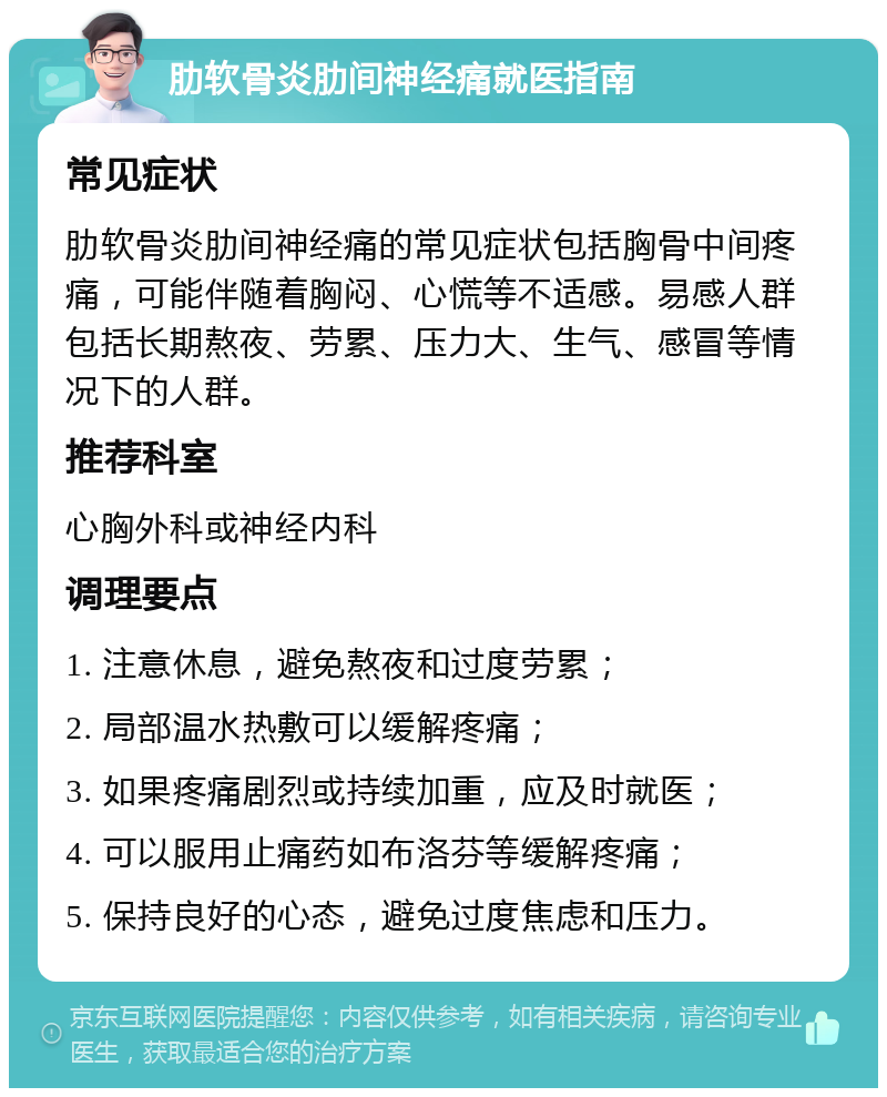 肋软骨炎肋间神经痛就医指南 常见症状 肋软骨炎肋间神经痛的常见症状包括胸骨中间疼痛，可能伴随着胸闷、心慌等不适感。易感人群包括长期熬夜、劳累、压力大、生气、感冒等情况下的人群。 推荐科室 心胸外科或神经内科 调理要点 1. 注意休息，避免熬夜和过度劳累； 2. 局部温水热敷可以缓解疼痛； 3. 如果疼痛剧烈或持续加重，应及时就医； 4. 可以服用止痛药如布洛芬等缓解疼痛； 5. 保持良好的心态，避免过度焦虑和压力。