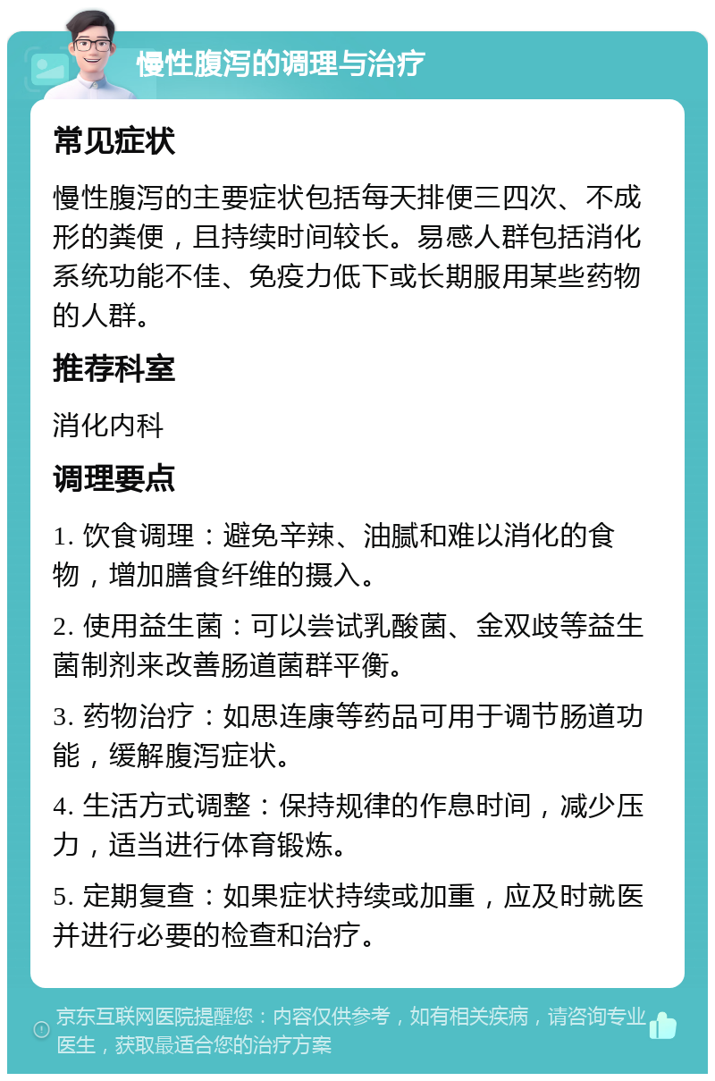 慢性腹泻的调理与治疗 常见症状 慢性腹泻的主要症状包括每天排便三四次、不成形的粪便，且持续时间较长。易感人群包括消化系统功能不佳、免疫力低下或长期服用某些药物的人群。 推荐科室 消化内科 调理要点 1. 饮食调理：避免辛辣、油腻和难以消化的食物，增加膳食纤维的摄入。 2. 使用益生菌：可以尝试乳酸菌、金双歧等益生菌制剂来改善肠道菌群平衡。 3. 药物治疗：如思连康等药品可用于调节肠道功能，缓解腹泻症状。 4. 生活方式调整：保持规律的作息时间，减少压力，适当进行体育锻炼。 5. 定期复查：如果症状持续或加重，应及时就医并进行必要的检查和治疗。