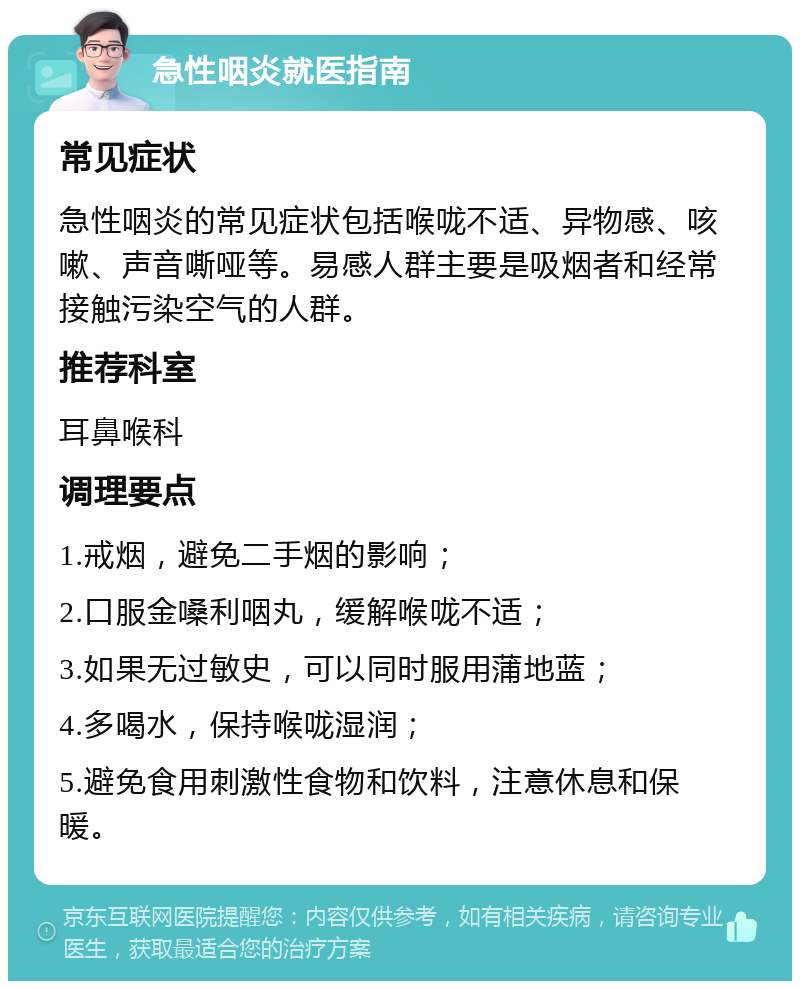 急性咽炎就医指南 常见症状 急性咽炎的常见症状包括喉咙不适、异物感、咳嗽、声音嘶哑等。易感人群主要是吸烟者和经常接触污染空气的人群。 推荐科室 耳鼻喉科 调理要点 1.戒烟，避免二手烟的影响； 2.口服金嗓利咽丸，缓解喉咙不适； 3.如果无过敏史，可以同时服用蒲地蓝； 4.多喝水，保持喉咙湿润； 5.避免食用刺激性食物和饮料，注意休息和保暖。