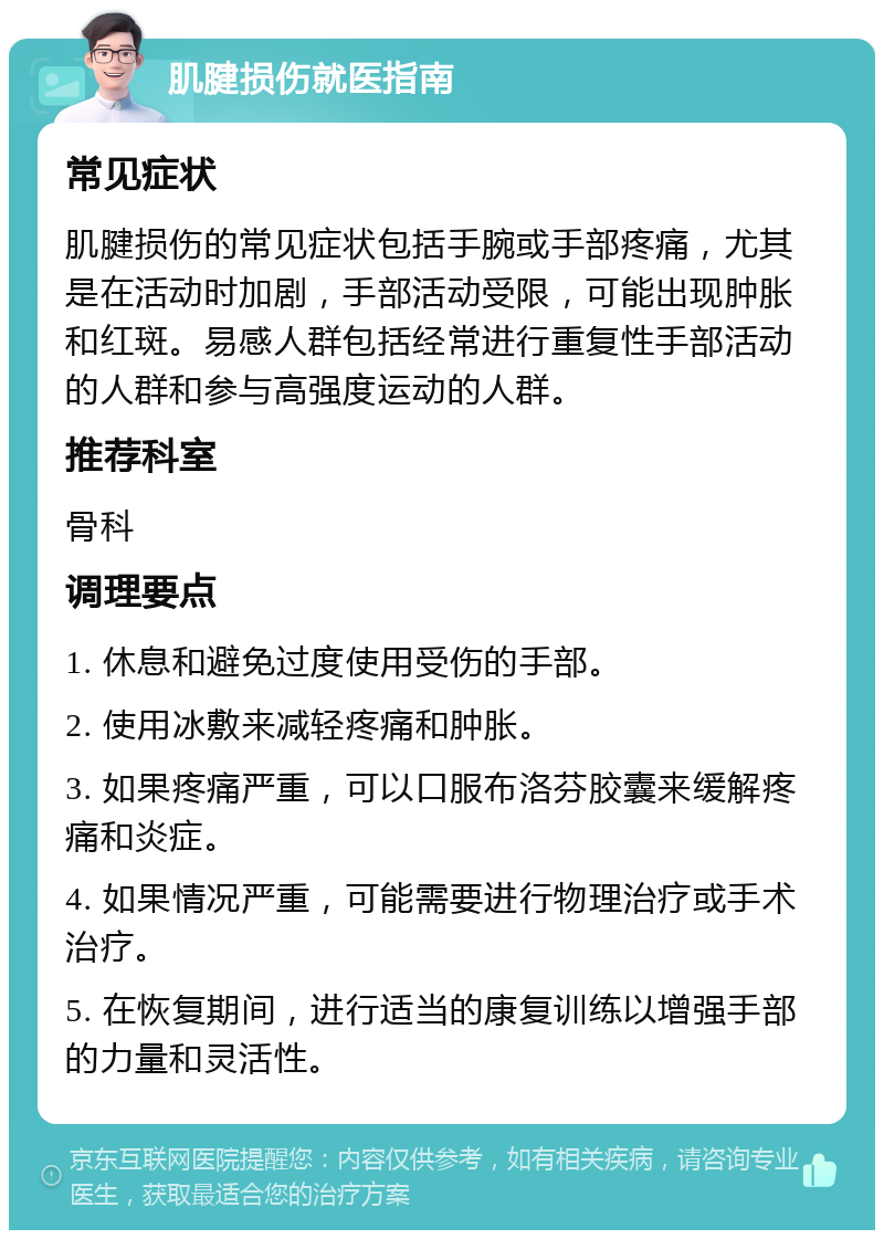 肌腱损伤就医指南 常见症状 肌腱损伤的常见症状包括手腕或手部疼痛，尤其是在活动时加剧，手部活动受限，可能出现肿胀和红斑。易感人群包括经常进行重复性手部活动的人群和参与高强度运动的人群。 推荐科室 骨科 调理要点 1. 休息和避免过度使用受伤的手部。 2. 使用冰敷来减轻疼痛和肿胀。 3. 如果疼痛严重，可以口服布洛芬胶囊来缓解疼痛和炎症。 4. 如果情况严重，可能需要进行物理治疗或手术治疗。 5. 在恢复期间，进行适当的康复训练以增强手部的力量和灵活性。