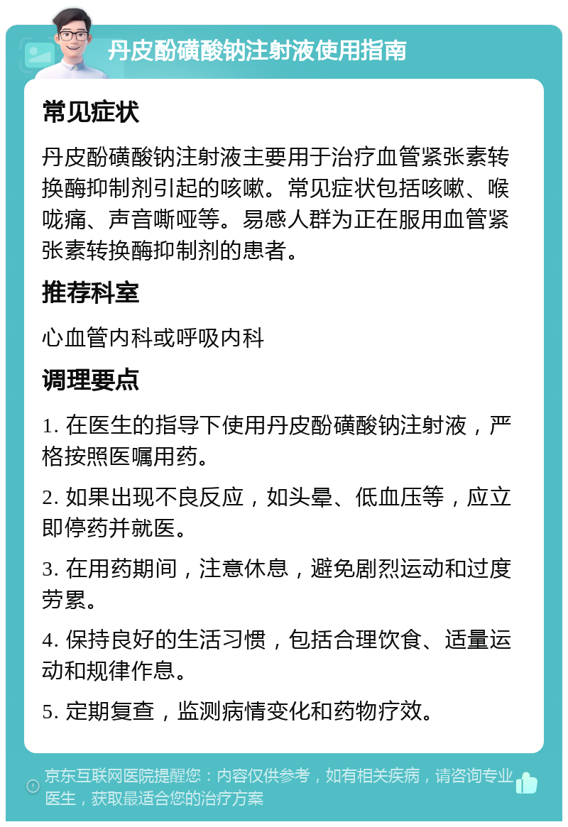 丹皮酚磺酸钠注射液使用指南 常见症状 丹皮酚磺酸钠注射液主要用于治疗血管紧张素转换酶抑制剂引起的咳嗽。常见症状包括咳嗽、喉咙痛、声音嘶哑等。易感人群为正在服用血管紧张素转换酶抑制剂的患者。 推荐科室 心血管内科或呼吸内科 调理要点 1. 在医生的指导下使用丹皮酚磺酸钠注射液，严格按照医嘱用药。 2. 如果出现不良反应，如头晕、低血压等，应立即停药并就医。 3. 在用药期间，注意休息，避免剧烈运动和过度劳累。 4. 保持良好的生活习惯，包括合理饮食、适量运动和规律作息。 5. 定期复查，监测病情变化和药物疗效。