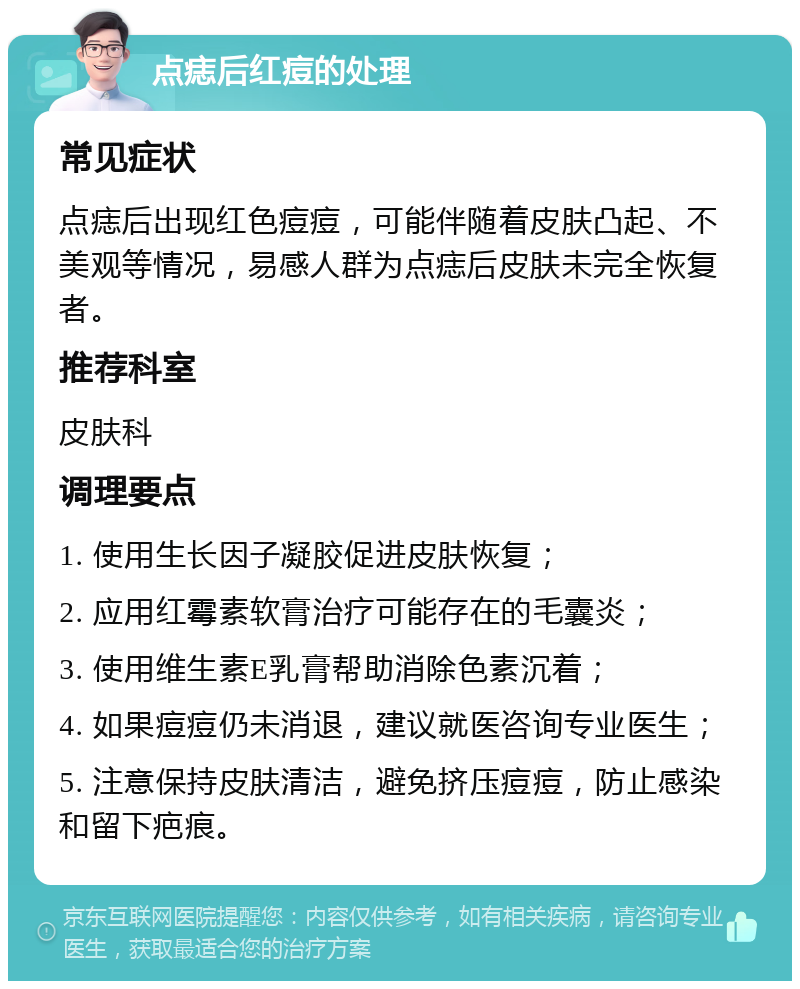 点痣后红痘的处理 常见症状 点痣后出现红色痘痘，可能伴随着皮肤凸起、不美观等情况，易感人群为点痣后皮肤未完全恢复者。 推荐科室 皮肤科 调理要点 1. 使用生长因子凝胶促进皮肤恢复； 2. 应用红霉素软膏治疗可能存在的毛囊炎； 3. 使用维生素E乳膏帮助消除色素沉着； 4. 如果痘痘仍未消退，建议就医咨询专业医生； 5. 注意保持皮肤清洁，避免挤压痘痘，防止感染和留下疤痕。