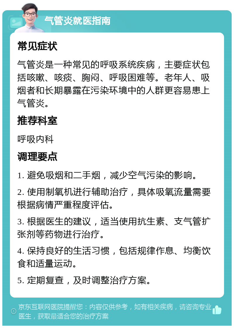 气管炎就医指南 常见症状 气管炎是一种常见的呼吸系统疾病，主要症状包括咳嗽、咳痰、胸闷、呼吸困难等。老年人、吸烟者和长期暴露在污染环境中的人群更容易患上气管炎。 推荐科室 呼吸内科 调理要点 1. 避免吸烟和二手烟，减少空气污染的影响。 2. 使用制氧机进行辅助治疗，具体吸氧流量需要根据病情严重程度评估。 3. 根据医生的建议，适当使用抗生素、支气管扩张剂等药物进行治疗。 4. 保持良好的生活习惯，包括规律作息、均衡饮食和适量运动。 5. 定期复查，及时调整治疗方案。