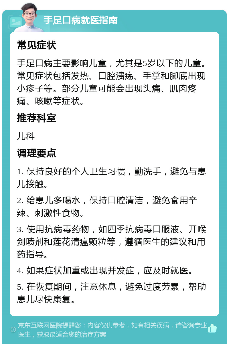 手足口病就医指南 常见症状 手足口病主要影响儿童，尤其是5岁以下的儿童。常见症状包括发热、口腔溃疡、手掌和脚底出现小疹子等。部分儿童可能会出现头痛、肌肉疼痛、咳嗽等症状。 推荐科室 儿科 调理要点 1. 保持良好的个人卫生习惯，勤洗手，避免与患儿接触。 2. 给患儿多喝水，保持口腔清洁，避免食用辛辣、刺激性食物。 3. 使用抗病毒药物，如四季抗病毒口服液、开喉剑喷剂和莲花清瘟颗粒等，遵循医生的建议和用药指导。 4. 如果症状加重或出现并发症，应及时就医。 5. 在恢复期间，注意休息，避免过度劳累，帮助患儿尽快康复。