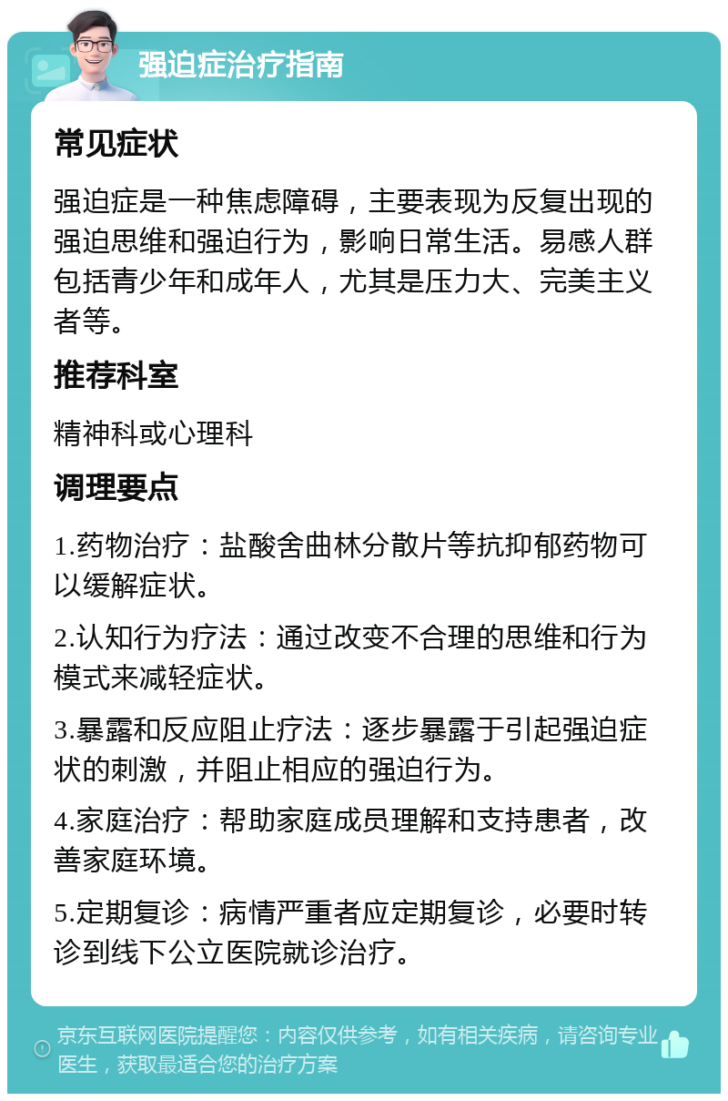 强迫症治疗指南 常见症状 强迫症是一种焦虑障碍，主要表现为反复出现的强迫思维和强迫行为，影响日常生活。易感人群包括青少年和成年人，尤其是压力大、完美主义者等。 推荐科室 精神科或心理科 调理要点 1.药物治疗：盐酸舍曲林分散片等抗抑郁药物可以缓解症状。 2.认知行为疗法：通过改变不合理的思维和行为模式来减轻症状。 3.暴露和反应阻止疗法：逐步暴露于引起强迫症状的刺激，并阻止相应的强迫行为。 4.家庭治疗：帮助家庭成员理解和支持患者，改善家庭环境。 5.定期复诊：病情严重者应定期复诊，必要时转诊到线下公立医院就诊治疗。