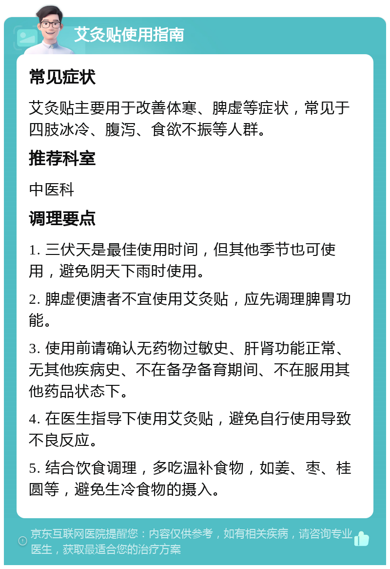 艾灸贴使用指南 常见症状 艾灸贴主要用于改善体寒、脾虚等症状，常见于四肢冰冷、腹泻、食欲不振等人群。 推荐科室 中医科 调理要点 1. 三伏天是最佳使用时间，但其他季节也可使用，避免阴天下雨时使用。 2. 脾虚便溏者不宜使用艾灸贴，应先调理脾胃功能。 3. 使用前请确认无药物过敏史、肝肾功能正常、无其他疾病史、不在备孕备育期间、不在服用其他药品状态下。 4. 在医生指导下使用艾灸贴，避免自行使用导致不良反应。 5. 结合饮食调理，多吃温补食物，如姜、枣、桂圆等，避免生冷食物的摄入。