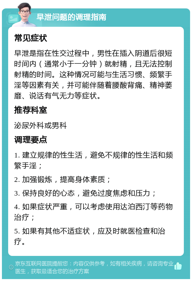 早泄问题的调理指南 常见症状 早泄是指在性交过程中，男性在插入阴道后很短时间内（通常小于一分钟）就射精，且无法控制射精的时间。这种情况可能与生活习惯、频繁手淫等因素有关，并可能伴随着腰酸背痛、精神萎靡、说话有气无力等症状。 推荐科室 泌尿外科或男科 调理要点 1. 建立规律的性生活，避免不规律的性生活和频繁手淫； 2. 加强锻炼，提高身体素质； 3. 保持良好的心态，避免过度焦虑和压力； 4. 如果症状严重，可以考虑使用达泊西汀等药物治疗； 5. 如果有其他不适症状，应及时就医检查和治疗。