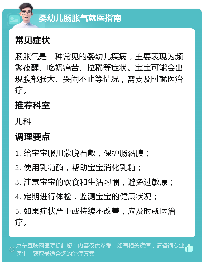 婴幼儿肠胀气就医指南 常见症状 肠胀气是一种常见的婴幼儿疾病，主要表现为频繁夜醒、吃奶痛苦、拉稀等症状。宝宝可能会出现腹部胀大、哭闹不止等情况，需要及时就医治疗。 推荐科室 儿科 调理要点 1. 给宝宝服用蒙脱石散，保护肠黏膜； 2. 使用乳糖酶，帮助宝宝消化乳糖； 3. 注意宝宝的饮食和生活习惯，避免过敏原； 4. 定期进行体检，监测宝宝的健康状况； 5. 如果症状严重或持续不改善，应及时就医治疗。