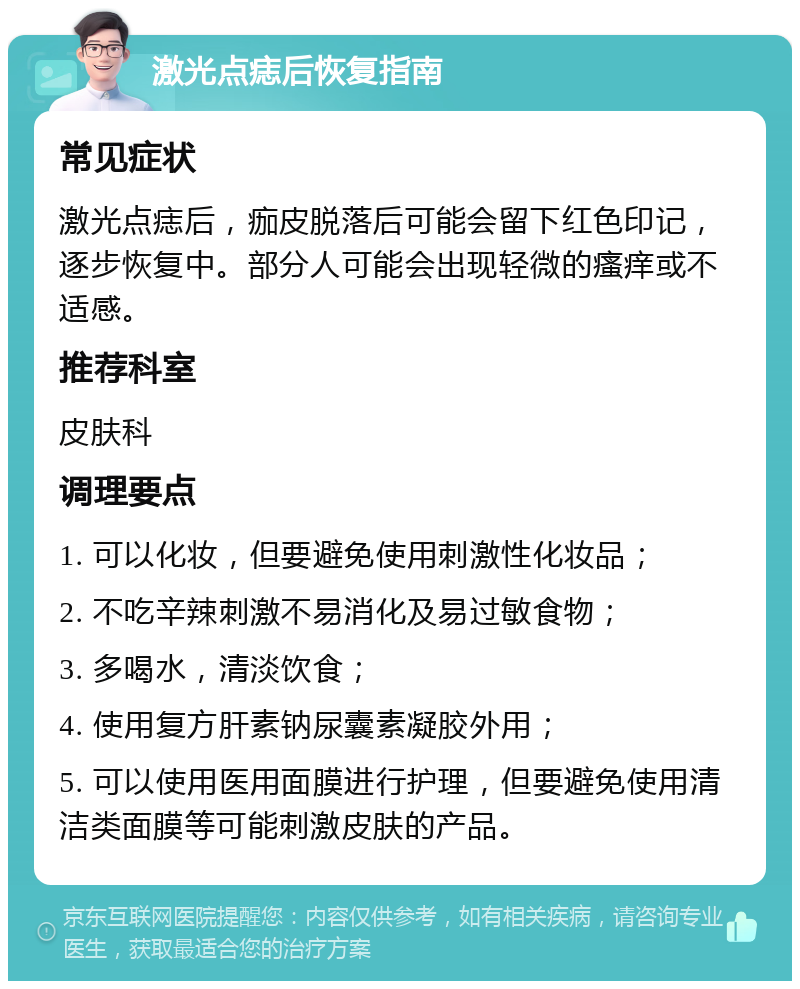 激光点痣后恢复指南 常见症状 激光点痣后，痂皮脱落后可能会留下红色印记，逐步恢复中。部分人可能会出现轻微的瘙痒或不适感。 推荐科室 皮肤科 调理要点 1. 可以化妆，但要避免使用刺激性化妆品； 2. 不吃辛辣刺激不易消化及易过敏食物； 3. 多喝水，清淡饮食； 4. 使用复方肝素钠尿囊素凝胶外用； 5. 可以使用医用面膜进行护理，但要避免使用清洁类面膜等可能刺激皮肤的产品。