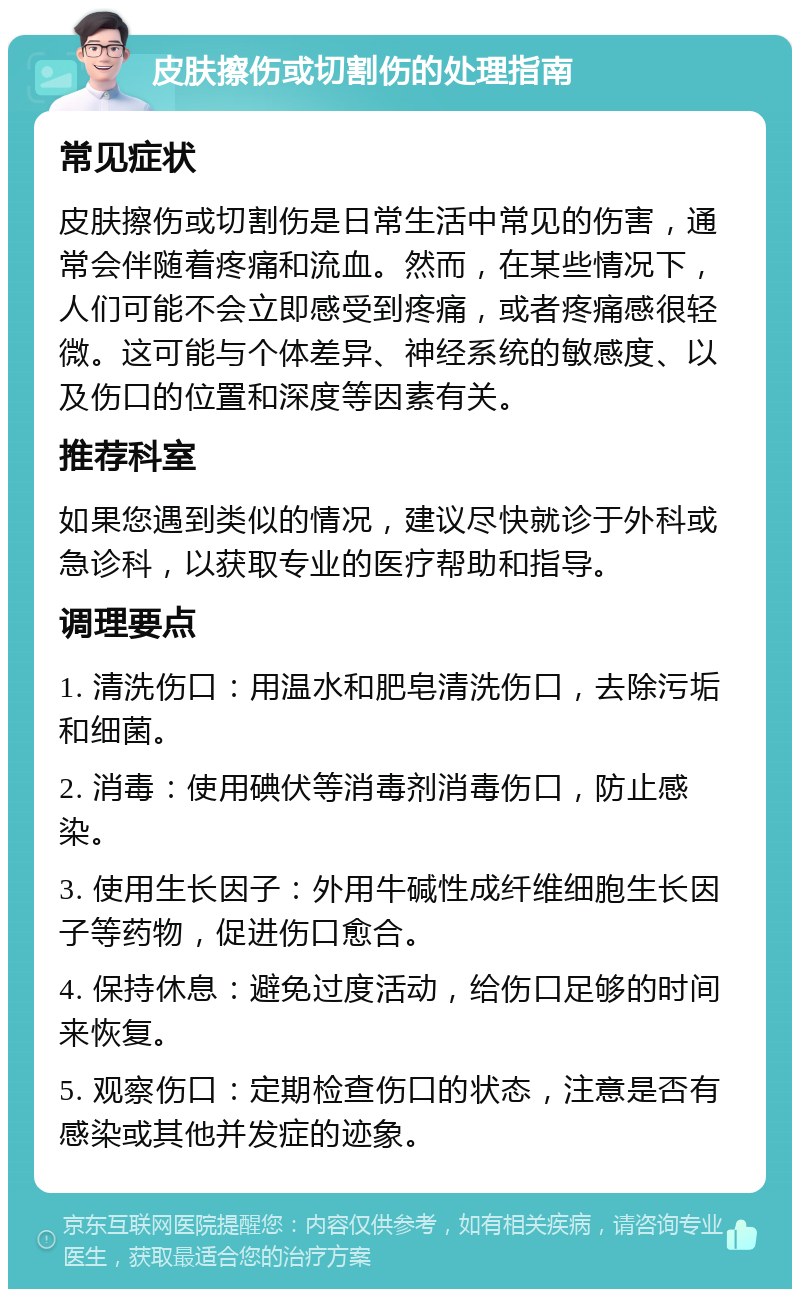 皮肤擦伤或切割伤的处理指南 常见症状 皮肤擦伤或切割伤是日常生活中常见的伤害，通常会伴随着疼痛和流血。然而，在某些情况下，人们可能不会立即感受到疼痛，或者疼痛感很轻微。这可能与个体差异、神经系统的敏感度、以及伤口的位置和深度等因素有关。 推荐科室 如果您遇到类似的情况，建议尽快就诊于外科或急诊科，以获取专业的医疗帮助和指导。 调理要点 1. 清洗伤口：用温水和肥皂清洗伤口，去除污垢和细菌。 2. 消毒：使用碘伏等消毒剂消毒伤口，防止感染。 3. 使用生长因子：外用牛碱性成纤维细胞生长因子等药物，促进伤口愈合。 4. 保持休息：避免过度活动，给伤口足够的时间来恢复。 5. 观察伤口：定期检查伤口的状态，注意是否有感染或其他并发症的迹象。